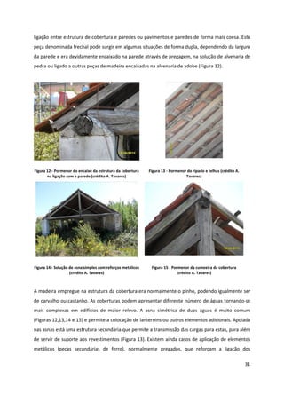 31
ligação entre estrutura de cobertura e paredes ou pavimentos e paredes de forma mais coesa. Esta
peça denominada frechal pode surgir em algumas situações de forma dupla, dependendo da largura
da parede e era devidamente encaixado na parede através de pregagem, na solução de alvenaria de
pedra ou ligado a outras peças de madeira encaixadas na alvenaria de adobe (Figura 12).
Figura 12 - Pormenor do encaixe da estrutura da cobertura
na ligação com a parede (crédito A. Tavares)
Figura 13 - Pormenor do ripado e telhas (crédito A.
Tavares)
Figura 14 - Solução de asna simples com reforços metálicos
(crédito A. Tavares)
Figura 15 - Pormenor da cumeeira da cobertura
(crédito A. Tavares)
A madeira empregue na estrutura da cobertura era normalmente o pinho, podendo igualmente ser
de carvalho ou castanho. As coberturas podem apresentar diferente número de águas tornando-se
mais complexas em edifícios de maior relevo. A asna simétrica de duas águas é muito comum
(Figuras 12,13,14 e 15) e permite a colocação de lanternins ou outros elementos adicionais. Apoiada
nas asnas está uma estrutura secundária que permite a transmissão das cargas para estas, para além
de servir de suporte aos revestimentos (Figura 13). Existem ainda casos de aplicação de elementos
metálicos (peças secundárias de ferro), normalmente pregados, que reforçam a ligação dos
 