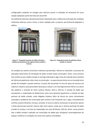 34
configurações, podendo ter postigos para abertura parcial. A utilização de venezianas foi outra
solução adoptada a partir dos finais do século XIX.
As caixilharias exteriores são particularmente importantes para a defesa da construção das condições
ambientais adversas, como a chuva, o vento, radiação solar, as poeiras, que facilmente degradam o
edifício.
Figura 17 - Fotografia de janelas de edifício Arte Nova -
Caixilhos provavelmente não originais, Ílhavo (crédito A.
Tavares)
Figura 18 - Fotografia de janela de guilhotina, Ílhavo
(crédito A. Tavares)
As variações do sistema construtivo tradicional apresentado, referem-se sobretudo a processos de
alterações decorrentes da introdução do betão armado nestas construções. Assim, numa primeira
fase verifica-se que o betão armado se restringe sobretudo a vigas cintas de reduzida altura (máximo
de 10cm) principalmente a dois níveis na construção – no apoio do piso térreo (ou na transição entre
parede de fundação e parede exterior), na parte alta da parede na zona de apoio da estrutura da
cobertura. Noutros casos prescindem desta para a colocar a um nível ligeiramente inferior na à altura
das padieiras e servindo de lintel contínuo (Ruano, 2011-a, 2011-b). A entrada do betão que
acompanhou a implantação do Modernismo nesta zona apresenta igualmente a inserção de lajes
pontuais de betão armado, muito delgadas (máximo 10cm de altura) em zonas normalmente
associadas a problemas de conservação pelo contacto mais frequente com a água, nomeadamente
cozinhas, quartos de banho, terraços, varandas. O recurso a pilares começa por se apresentar apenas
a título pontual para permitir maiores vãos entre apoios, sendo que o sistema porticado de betão
armado só começa a sua fase de implantação nos anos 60 (Ruano, 2011-b). Assim, numa primeira
fase o betão armado é aplicado nas construções de adobe para ultrapassar constrangimentos de
espaço e melhorar as condições nas zonas mais sujeitas a humidades.
 