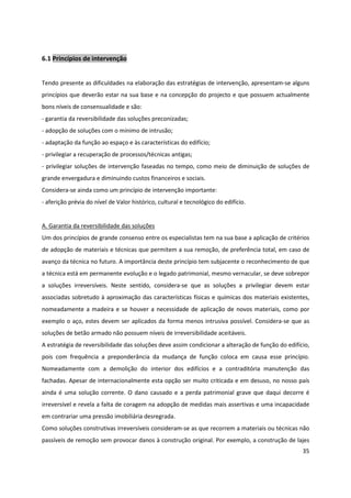 35
6.1 Princípios de intervenção
Tendo presente as dificuldades na elaboração das estratégias de intervenção, apresentam-se alguns
princípios que deverão estar na sua base e na concepção do projecto e que possuem actualmente
bons níveis de consensualidade e são:
- garantia da reversibilidade das soluções preconizadas;
- adopção de soluções com o mínimo de intrusão;
- adaptação da função ao espaço e às características do edifício;
- privilegiar a recuperação de processos/técnicas antigas;
- privilegiar soluções de intervenção faseadas no tempo, como meio de diminuição de soluções de
grande envergadura e diminuindo custos financeiros e sociais.
Considera-se ainda como um princípio de intervenção importante:
- aferição prévia do nível de Valor histórico, cultural e tecnológico do edifício.
A. Garantia da reversibilidade das soluções
Um dos princípios de grande consenso entre os especialistas tem na sua base a aplicação de critérios
de adopção de materiais e técnicas que permitem a sua remoção, de preferência total, em caso de
avanço da técnica no futuro. A importância deste princípio tem subjacente o reconhecimento de que
a técnica está em permanente evolução e o legado patrimonial, mesmo vernacular, se deve sobrepor
a soluções irreversíveis. Neste sentido, considera-se que as soluções a privilegiar devem estar
associadas sobretudo à aproximação das características físicas e químicas dos materiais existentes,
nomeadamente a madeira e se houver a necessidade de aplicação de novos materiais, como por
exemplo o aço, estes devem ser aplicados da forma menos intrusiva possível. Considera-se que as
soluções de betão armado não possuem níveis de irreversibilidade aceitáveis.
A estratégia de reversibilidade das soluções deve assim condicionar a alteração de função do edifício,
pois com frequência a preponderância da mudança de função coloca em causa esse princípio.
Nomeadamente com a demolição do interior dos edifícios e a contraditória manutenção das
fachadas. Apesar de internacionalmente esta opção ser muito criticada e em desuso, no nosso país
ainda é uma solução corrente. O dano causado e a perda patrimonial grave que daqui decorre é
irreversível e revela a falta de coragem na adopção de medidas mais assertivas e uma incapacidade
em contrariar uma pressão imobiliária desregrada.
Como soluções construtivas irreversíveis consideram-se as que recorrem a materiais ou técnicas não
passíveis de remoção sem provocar danos à construção original. Por exemplo, a construção de lajes
 