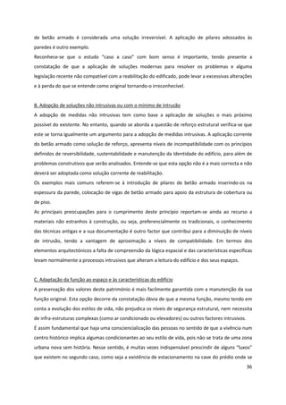 36
de betão armado é considerada uma solução irreversível. A aplicação de pilares adossados às
paredes é outro exemplo.
Reconhece-se que o estudo “caso a caso” com bom senso é importante, tendo presente a
constatação de que a aplicação de soluções modernas para resolver os problemas e alguma
legislação recente não compatível com a reabilitação do edificado, pode levar a excessivas alterações
e à perda do que se entende como original tornando-o irreconhecível.
B. Adopção de soluções não intrusivas ou com o mínimo de intrusão
A adopção de medidas não intrusivas tem como base a aplicação de soluções o mais próximo
possível do existente. No entanto, quando se aborda a questão de reforço estrutural verifica-se que
este se torna igualmente um argumento para a adopção de medidas intrusivas. A aplicação corrente
do betão armado como solução de reforço, apresenta níveis de incompatibilidade com os princípios
definidos de reversibilidade, sustentabilidade e manutenção da Identidade do edifício, para além de
problemas construtivos que serão analisados. Entende-se que esta opção não é a mais correcta e não
deverá ser adoptada como solução corrente de reabilitação.
Os exemplos mais comuns referem-se à introdução de pilares de betão armado inserindo-os na
espessura da parede, colocação de vigas de betão armado para apoio da estrutura de cobertura ou
de piso.
As principais preocupações para o cumprimento deste princípio reportam-se ainda ao recurso a
materiais não estranhos à construção, ou seja, preferencialmente os tradicionais, o conhecimento
das técnicas antigas e a sua documentação é outro factor que contribui para a diminuição de níveis
de intrusão, tendo a vantagem de aproximação a níveis de compatibilidade. Em termos dos
elementos arquitectónicos a falta de compreensão da lógica espacial e das características específicas
levam normalmente a processos intrusivos que alteram a leitura do edifício e dos seus espaços.
C. Adaptação da função ao espaço e às características do edifício
A preservação dos valores deste património é mais facilmente garantida com a manutenção da sua
função original. Esta opção decorre da constatação óbvia de que a mesma função, mesmo tendo em
conta a evolução dos estilos de vida, não prejudica os níveis de segurança estrutural, nem necessita
de infra-estruturas complexas (como ar condicionado ou elevadores) ou outros factores intrusivos.
É assim fundamental que haja uma consciencialização das pessoas no sentido de que a vivência num
centro histórico implica algumas condicionantes ao seu estilo de vida, pois não se trata de uma zona
urbana nova sem história. Nesse sentido, é muitas vezes indispensável prescindir de alguns “luxos”
que existem no segundo caso, como seja a existência de estacionamento na cave do prédio onde se
 