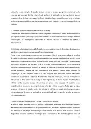 37
habita. Há vários exemplos de cidades antigas em que as pessoas que preferem viver no centro
histórico (por exemplo Sevilha e Barcelona), abdicam da utilização de carro próprio e quando
necessitam de se deslocar, para algum local mais afastado, alugam ou partilham um carro ou utilizam
ainda os transportes públicos que tiveram de se tornar mais eficientes e com melhores condições de
conforto.
D. Privilegiar a recuperação de processos/técnicas antigas
Este princípio para além do valor cultural a ele subjacente tem ainda na base o reconhecimento de
que a garantia de soluções compatíveis, nomeadamente ao nível dos materiais se consegue melhores
aproximações de desempenho, adoptando as mesmas técnicas e materiais do edifício a
intervencionar.
E. Privilegiar soluções de intervenção faseadas no tempo, como meio de diminuição de soluções de
grande envergadura e diminuindo custos financeiros e sociais
Este princípio possui duas vertentes, uma que encara a previsão de uma manutenção e de um plano
de trabalhos mínimos a adoptar em edifícios devolutos que permita mais tarde intervenções menos
abrangentes. Trata-se de controlar o nível de dano do parque edificado e pertence a uma estratégia
mais global. Sabendo-se que por vezes as técnicas antigas em edifícios existentes são actualmente de
reposição com elevado custo, pela falta de mestres de obra que as apliquem, reforça a ideia de uma
atitude preventiva, através de uma manutenção que permita garantir níveis mínimos de
conservação. A outra vertente refere-se a uma resposta mais adequada perante dificuldades
económicas, sugerindo-se a adopção de diferentes fases de construção, em que numa primeira
intervenção se deve responder às situações mais urgentes ou de maior impacto na utilização do
edifício, sendo previstas outras intervenções em prazo mais alargado. O objectivo deste
procedimento é considerar a permanência do valor do edifício, enquanto factor para as novas
gerações e imagem da cidade. Será o de valorizar o edifício em relação aos inconvenientes de
intervenções que descuram a qualidade e a reversibilidade para responder a todas as supostas
exigências modernas.
F. Aferição prévia do Valor histórico, cultural e tecnológico do edifício
A aferição prévia do Valor histórico, cultural e tecnológico do edifício associado directamente à
metodologia de trabalho reveste-se de grande importância já que dela dependerão todas as medidas
e a definição de estratégias de intervenção. Normalmente, esta aferição, está associada à fase de
diagnóstico, enquanto recolha de informação para a compreensão das alterações porque passa um
 