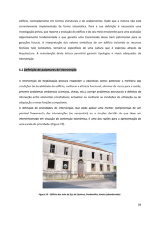 38
edifício, nomeadamente em termos estruturais e de acabamentos. Dado que a mesma não está
correntemente implementada de forma sistemática. Para a sua definição é necessária uma
investigação prévia, que reporte a evolução do edifício e do seu meio envolvente para uma avaliação
objectivamente fundamentada e que garanta uma transmissão desse bem patrimonial para as
gerações futuras. A interpretação dos valores simbólicos de um edifício incluindo os recursos
técnicos nele constantes, tornam-se específicos de uma cultura que é expressa através da
Arquitectura. A manutenção desta leitura permitirá garantir tipologias e níveis adequados de
intervenção.
6.2 Definição de patamares de intervenção
A intervenção de Reabilitação procura responder a objectivos como: potenciar a melhoria das
condições de durabilidade do edifício; melhorar a eficácia funcional; eliminar de riscos para a saúde;
prevenir problemas ambientais (sísmicos, cheias, etc.); corrigir problemas estruturais e defeitos de
interacção entre elementos construtivos; actualizar ou melhorar as condições de utilização ou de
adaptação a novas funções compatíveis.
A definição de prioridades de intervenção, que pode apoiar uma melhor compreensão de um
possível faseamento das intervenções (se necessário) ou a simples decisão do que deve ser
intervencionado em situação de contenção económica, é uma das razões para a apresentação de
uma escala de prioridades (Figura 19).
Figura 19 - Edifício dos avós de Eça de Queiroz, Verdemilho, Aveiro (abandonado)
 