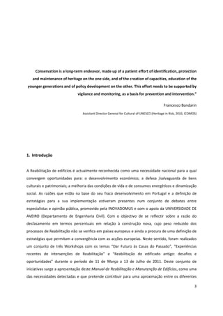 3
Assistant Director General for Cultural of UNESCO (Heritage in Risk, 2010, ICOMOS)
1. Introdução
A Reabilitação de edifícios é actualmente reconhecida como uma necessidade nacional para a qual
convergem oportunidades para: o desenvolvimento económico; a defesa /salvaguarda de bens
culturais e patrimoniais; a melhoria das condições de vida e de consumos energéticos e dinamização
social. As razões que estão na base do seu fraco desenvolvimento em Portugal e a definição de
estratégias para a sua implementação estiveram presentes num conjunto de debates entre
especialistas e opinião pública, promovido pela INOVADOMUS e com o apoio da UNIVERSIDADE DE
AVEIRO (Departamento de Engenharia Civil). Com o objectivo de se reflectir sobre a razão do
desfasamento em termos percentuais em relação à construção nova, cujo peso reduzido dos
processos de Reabilitação não se verifica em países europeus e ainda a procura de uma definição de
estratégias que permitam a convergência com as acções europeias. Neste sentido, foram realizados
um conjunto de três Workshops com os temas “Dar Futuro às Casas do Passado”, “Experiências
recentes de intervenções de Reabilitação” e “Reabilitação do edificado antigo: desafios e
oportunidades” durante o período de 11 de Março a 13 de Julho de 2011. Deste conjunto de
iniciativas surge a apresentação deste Manual de Reabilitação e Manutenção de Edifícios, como uma
das necessidades detectadas e que pretende contribuir para uma aproximação entre os diferentes
“Conservation is a long-term endeavor, made up of a patient effort of identification, protection
and maintenance of heritage on the one side, and of the creation of capacities, education of the
younger generations and of policy development on the other. This effort needs to be supported by
vigilance and monitoring, as a basis for prevention and intervention.”
Francesco Bandarin
 