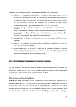 39
Deve assim ser estabelecida a seguinte metodologia para o plano básico de trabalhos:
1. Cobertura – verificação do estado da estrutura de apoio, com substituição de peças e reforço
se necessário; verificação e correcção de problemas de impermeabilização/estanquidade;
verificação do estado das telhas e sua estanquidade, colocação de isolamento térmico em
caso de inexistência; verificação dos elementos de escoamento de águas pluviais
nomeadamente caleiras e tubos de queda que devem estar fora das paredes;
2. Fundações - drenagem periférica e correcção de eventuais problemas de assentamento;
3. Paredes – verificação de fissuração e orientação e amplitude desta; eventuais desaprumos;
4. Revestimentos – verificação de fissuras, manchas de humidade e bolores (localização e
amplitude), empolamentos, descasque do reboco e/ou da pintura;
5. Janelas e Portas – verificação da estanquidade, empenamentos, desaprumos, funcionamento
adequado;
6. Chaminés – verificação dos níveis de extracção, verificação da estanquidade no remate com
os restantes elementos da cobertura;
7. Elementos particulares da construção – verificação de eventual corrosão dos elementos
metálicos, principalmente no ponto de encaixe na parede, verificação da geometria dos
elementos para aferição de eventuais desvios do suporte.
6.3 Identificação dos principais danos e problemas estruturais
Um bom diagnóstico dos problemas deve ser realizado através de uma inspecção detalhada que
actualmente conta com vários meios. Este permitirá definir claramente a intervenção mais adequada
e urgente para a eliminação das causas que deram origem aos danos.
6.3.1 Os meios auxiliares de diagnóstico
A observação in-situ é o primeiro recurso e fundamental para o planeamento dos processos de
diagnóstico a agendar, para o conhecimento do sistema construtivo em causa e para identificar as
eventuais áreas com danos. Deve proceder-se a um registo fotográfico complementar bem como à
utilização sempre que possível de uma ficha de caracterização do edifício, com identificação de todos
os materiais, sistema construtivo, zona e tipo de danos, identificação de áreas sujeitas a alterações,
 