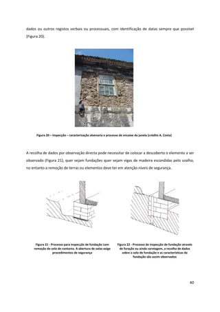 40
dados ou outros registos verbais ou processuais, com identificação de datas sempre que possível
(Figura 20).
Figura 20 – Inspecção – caracterização alvenaria e processo de encaixe da janela (crédito A. Costa)
A recolha de dados por observação directa pode necessitar de colocar a descoberto o elemento a ser
observado (Figura 21), quer sejam fundações quer sejam vigas de madeira escondidas pelo soalho,
no entanto a remoção de terras ou elementos deve ter em atenção níveis de segurança.
Figura 21 - Processo para inspecção de fundação com
remoção do solo de contacto. A abertura de valas exige
procedimentos de segurança
Figura 22 - Processo de inspecção de fundação através
de furação ou ainda carotagem, a recolha de dados
sobre o solo de fundação e as características da
fundação são assim observados
 