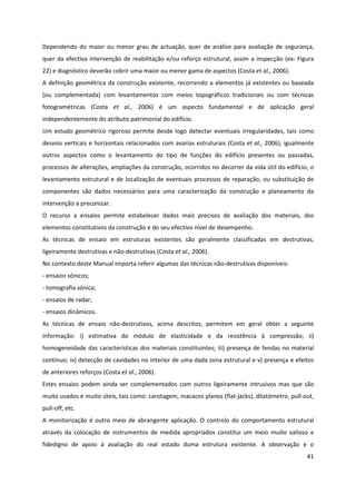 41
Dependendo do maior ou menor grau de actuação, quer de análise para avaliação de segurança,
quer da efectiva intervenção de reabilitação e/ou reforço estrutural, assim a inspecção (ex: Figura
22) e diagnóstico deverão cobrir uma maior ou menor gama de aspectos (Costa et al., 2006).
A definição geométrica da construção existente, recorrendo a elementos já existentes ou baseada
(ou complementada) com levantamentos com meios topográficos tradicionais ou com técnicas
fotogramétricas (Costa et al., 2006) é um aspecto fundamental e de aplicação geral
independentemente do atributo patrimonial do edifício.
Um estudo geométrico rigoroso permite desde logo detectar eventuais irregularidades, tais como
desvios verticais e horizontais relacionados com avarias estruturais (Costa et al., 2006), igualmente
outros aspectos como o levantamento do tipo de funções do edifício presentes ou passadas,
processos de alterações, ampliações da construção, ocorridos no decorrer da vida útil do edifício, o
levantamento estrutural e de localização de eventuais processos de reparação, ou substituição de
componentes são dados necessários para uma caracterização da construção e planeamento da
intervenção a preconizar.
O recurso a ensaios permite estabelecer dados mais precisos de avaliação dos materiais, dos
elementos constitutivos da construção e do seu efectivo nível de desempenho.
As técnicas de ensaio em estruturas existentes são geralmente classificadas em destrutivas,
ligeiramente destrutivas e não-destrutivas (Costa et al., 2006).
No contexto deste Manual importa referir algumas das técnicas não-destrutivas disponíveis:
- ensaios sónicos;
- tomografia sónica;
- ensaios de radar;
- ensaios dinâmicos.
As técnicas de ensaio não-destrutivos, acima descritos, permitem em geral obter a seguinte
informação: i) estimativa do módulo de elasticidade e da resistência à compressão; ii)
homogeneidade das características dos materiais constituintes; iii) presença de fendas no material
contínuo; iv) detecção de cavidades no interior de uma dada zona estrutural e v) presença e efeitos
de anteriores reforços (Costa et al., 2006).
Estes ensaios podem ainda ser complementados com outros ligeiramente intrusivos mas que são
muito usados e muito úteis, tais como: carotagem, macacos planos (flat-jacks), dilatómetro, pull-out,
pull-off, etc.
A monitorização é outro meio de abrangente aplicação. O controlo do comportamento estrutural
através da colocação de instrumentos de medida apropriados constitui um meio muito valioso e
fidedigno de apoio à avaliação do real estado duma estrutura existente. A observação e o
 