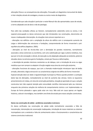 43
alterações físicas e as consequências das alterações. Pressupõe um diagnóstico mensurável de dados
e inter-relações através de sondagens, ensaios ou outros meios de diagnóstico.
Considerando que cada situação é particular e neste Manual não são apresentados casos de estudo,
o termo adoptado será de dano e não de patologia.
Para além das condições alheias ao Homem, nomeadamente catástrofes como os sismos, é de
especial preocupação os danos estruturais que são introduzidos nas construções, decorrentes de
novas e inadequadas intervenções. As situações mais comuns reportam-se a:
- alterações nos edifícios com a ampliação da altura do edifício com o consequente aumento de
cargas e deformações das estruturas e fundações, comprometendo de forma irreversível o pré-
equilíbrio do edifício (Appleton, 2003);
- alterações ao nível do rés-do-chão com a demolição de paredes resistentes, normalmente
associado a áreas comerciais ou escritórios, com uma substituição por vigas e pilares metálicos, mas
que por erros de concepção e cálculo, de execução ou de adaptação adequada ao existente, potencia
elevados danos na estrutura geral e fundações, visíveis por fissuras e deformações;
- a demolição de paredes interiores resistentes ou de tabique, com a introdução de arcos ou vigas
metálicas que nem sempre se adaptam à função exigida nessa área da construção existente;
- alterações funcionais de espaços, que com a chamada modernização introduzem lajes de betão
armado, alterando a lógica estrutural e as características originais do edifício de forma irreversível.
Especial atenção deve ser dada à regulamentação municipal ou Planos quando prevêem a aceitação
deste tipo de alterações, nomeadamente ao nível do aumento das cérceas. Como se equaciona
presentemente em Lisboa, em área de construção pombalina, situação já apontada em que a solução
construtiva tem tido especial atenção pela comunidade científica internacional pelo seu interesse
enquanto das primeiras soluções de melhoria do comportamento sísmico a ser implementadas na
Europa de forma planeada e agora pode estar em risco. Não está em causa apenas um legado
histórico, cultural e tecnológico, mas também uma fonte de estudo para novas soluções construtivas.
Danos nas construções de adobe - problemas associados à estrutura
Os danos verificados nas construções de adobe estão normalmente associados a falta de
manutenção, intervenções de conservação inadequadas, introdução de novos materiais ou sistemas
incompatíveis com o existente e falta de conhecimento sobre o funcionamento e características do
sistema construtivo tradicional.
 