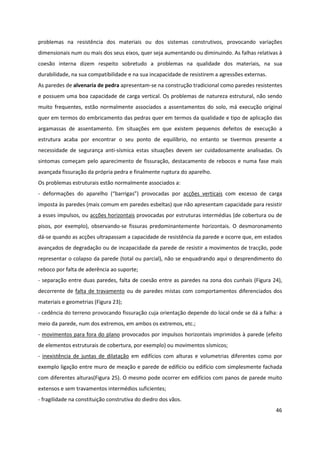 46
problemas na resistência dos materiais ou dos sistemas construtivos, provocando variações
dimensionais num ou mais dos seus eixos, quer seja aumentando ou diminuindo. As falhas relativas à
coesão interna dizem respeito sobretudo a problemas na qualidade dos materiais, na sua
durabilidade, na sua compatibilidade e na sua incapacidade de resistirem a agressões externas.
As paredes de alvenaria de pedra apresentam-se na construção tradicional como paredes resistentes
e possuem uma boa capacidade de carga vertical. Os problemas de natureza estrutural, não sendo
muito frequentes, estão normalmente associados a assentamentos do solo, má execução original
quer em termos do embricamento das pedras quer em termos da qualidade e tipo de aplicação das
argamassas de assentamento. Em situações em que existem pequenos defeitos de execução a
estrutura acaba por encontrar o seu ponto de equilíbrio, no entanto se tivermos presente a
necessidade de segurança anti-sísmica estas situações devem ser cuidadosamente analisadas. Os
sintomas começam pelo aparecimento de fissuração, destacamento de rebocos e numa fase mais
avançada fissuração da própria pedra e finalmente ruptura do aparelho.
Os problemas estruturais estão normalmente associados a:
- deformações do aparelho (“barrigas”) provocadas por acções verticais com excesso de carga
imposta às paredes (mais comum em paredes esbeltas) que não apresentam capacidade para resistir
a esses impulsos, ou acções horizontais provocadas por estruturas intermédias (de cobertura ou de
pisos, por exemplo), observando-se fissuras predominantemente horizontais. O desmoronamento
dá-se quando as acções ultrapassam a capacidade de resistência da parede e ocorre que, em estados
avançados de degradação ou de incapacidade da parede de resistir a movimentos de tracção, pode
representar o colapso da parede (total ou parcial), não se enquadrando aqui o desprendimento do
reboco por falta de aderência ao suporte;
- separação entre duas paredes, falta de coesão entre as paredes na zona dos cunhais (Figura 24),
decorrente de falta de travamento ou de paredes mistas com comportamentos diferenciados dos
materiais e geometrias (Figura 23);
- cedência do terreno provocando fissuração cuja orientação depende do local onde se dá a falha: a
meio da parede, num dos extremos, em ambos os extremos, etc.;
- movimentos para fora do plano provocados por impulsos horizontais imprimidos à parede (efeito
de elementos estruturais de cobertura, por exemplo) ou movimentos sísmicos;
- inexistência de juntas de dilatação em edifícios com alturas e volumetrias diferentes como por
exemplo ligação entre muro de meação e parede de edifício ou edifício com simplesmente fachada
com diferentes alturas(Figura 25). O mesmo pode ocorrer em edifícios com panos de parede muito
extensos e sem travamentos intermédios suficientes;
- fragilidade na constituição construtiva do diedro dos vãos.
 
