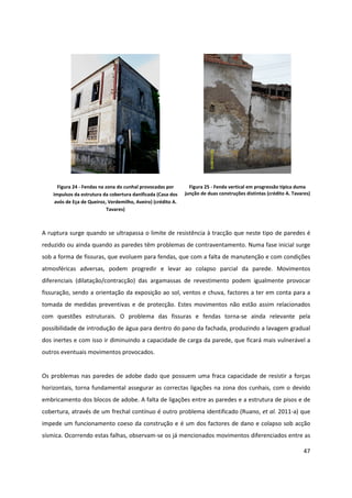 47
Figura 24 - Fendas na zona do cunhal provocadas por
impulsos da estrutura da cobertura danificada (Casa dos
avós de Eça de Queiroz, Verdemilho, Aveiro) (crédito A.
Tavares)
Figura 25 - Fenda vertical em progressão típica duma
junção de duas construções distintas (crédito A. Tavares)
A ruptura surge quando se ultrapassa o limite de resistência à tracção que neste tipo de paredes é
reduzido ou ainda quando as paredes têm problemas de contraventamento. Numa fase inicial surge
sob a forma de fissuras, que evoluem para fendas, que com a falta de manutenção e com condições
atmosféricas adversas, podem progredir e levar ao colapso parcial da parede. Movimentos
diferenciais (dilatação/contracção) das argamassas de revestimento podem igualmente provocar
fissuração, sendo a orientação da exposição ao sol, ventos e chuva, factores a ter em conta para a
tomada de medidas preventivas e de protecção. Estes movimentos não estão assim relacionados
com questões estruturais. O problema das fissuras e fendas torna-se ainda relevante pela
possibilidade de introdução de água para dentro do pano da fachada, produzindo a lavagem gradual
dos inertes e com isso ir diminuindo a capacidade de carga da parede, que ficará mais vulnerável a
outros eventuais movimentos provocados.
Os problemas nas paredes de adobe dado que possuem uma fraca capacidade de resistir a forças
horizontais, torna fundamental assegurar as correctas ligações na zona dos cunhais, com o devido
embricamento dos blocos de adobe. A falta de ligações entre as paredes e a estrutura de pisos e de
cobertura, através de um frechal contínuo é outro problema identificado (Ruano, et al. 2011-a) que
impede um funcionamento coeso da construção e é um dos factores de dano e colapso sob acção
sísmica. Ocorrendo estas falhas, observam-se os já mencionados movimentos diferenciados entre as
 