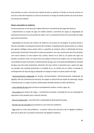 48
duas paredes ou entre a estrutura de madeira de piso ou cobertura e fendas ou fissuras verticais na
zona do cunhal são frequentes ou fissuras horizontais ao longo da parede próximo da zona da altura
da estrutura de madeira.
Danos associados às madeiras
Os danos patentes na estrutura de madeira decorrem normalmente dos seguintes factores:
- empenamento ou torção de vigas de madeira devido a assimetria de cargas ou degradação de
elementos estruturais nos seus pontos de apoio, com o consequente desvio de transmissão de cargas
para outros elementos;
- degradação da estrutura de madeira da cobertura nos pontos de ancoragem na parede devido a
falta de ventilação e consequente excesso de humidade. O apodrecimento desses pontos ou o efeito
dos agentes xilófagos nesses pontos altera a superfície de contacto, altera a distribuição de forças
provocando movimentos horizontais no topo das paredes e com isso, movimentos para fora do plano
com maior impacto na zona superior dos cunhais. (Ruano et al, 2011-a). Os apoios das vigas nas
paredes constituem assim um ponto fraco de qualquer estrutura de madeira, por um lado devido à
necessidade do apoio acomodar os deslocamentos da viga e por outro pela possibilidade de retenção
de água caso não exista arejamento suficiente. Por esse motivo é necessário que o apoio das vigas
nas paredes seja realizado permitindo a circulação de ar, ou através de um orifício na parede no
prolongamento do topo da viga ou deixando um espaço no topo e na parte superior da viga;
- dimensionamento inadequado de secções, pormenorização e dimensionamento inadequado de
ligações, falta de travamento da estrutura, de origem ou decorrente de acções de reparação. Secção
insuficiente para as cargas actuantes, deformações elevadas devidas ao efeito da fluência;
- corte indevido de peças das estrutura nomeadamente madres, tirantes, vigas, etc.;
- encurvadura por excesso de cargas – normalmente associada a alteração de uso ou localização de
elementos muito pesados para a área de contacto;
- fissuras trespassantes – que diminuem a capacidade de desempenho da peça;
- Elevado teor de humidade que prejudica os seus níveis de resistência;
- fogo pode ser outro dos problemas - os pontos críticos das estruturas são as ligações metálicas,
pelo que se deve dar um produto tumescente aos ligadores metálicos.
 
