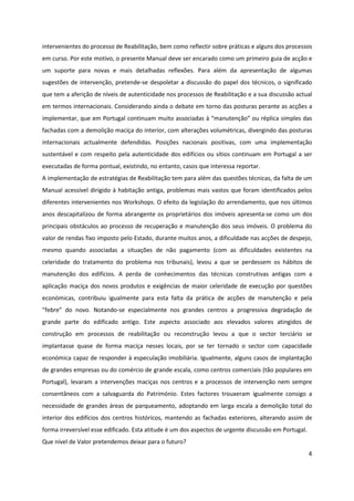 4
intervenientes do processo de Reabilitação, bem como reflectir sobre práticas e alguns dos processos
em curso. Por este motivo, o presente Manual deve ser encarado como um primeiro guia de acção e
um suporte para novas e mais detalhadas reflexões. Para além da apresentação de algumas
sugestões de intervenção, pretende-se despoletar a discussão do papel dos técnicos, o significado
que tem a aferição de níveis de autenticidade nos processos de Reabilitação e a sua discussão actual
em termos internacionais. Considerando ainda o debate em torno das posturas perante as acções a
implementar, que em Portugal continuam muito associadas à “manutenção” ou réplica simples das
fachadas com a demolição maciça do interior, com alterações volumétricas, divergindo das posturas
internacionais actualmente defendidas. Posições nacionais positivas, com uma implementação
sustentável e com respeito pela autenticidade dos edifícios ou sítios continuam em Portugal a ser
executadas de forma pontual, existindo, no entanto, casos que interessa reportar.
A implementação de estratégias de Reabilitação tem para além das questões técnicas, da falta de um
Manual acessível dirigido à habitação antiga, problemas mais vastos que foram identificados pelos
diferentes intervenientes nos Workshops. O efeito da legislação do arrendamento, que nos últimos
anos descapitalizou de forma abrangente os proprietários dos imóveis apresenta-se como um dos
principais obstáculos ao processo de recuperação e manutenção dos seus imóveis. O problema do
valor de rendas fixo imposto pelo Estado, durante muitos anos, a dificuldade nas acções de despejo,
mesmo quando associadas a situações de não pagamento (com as dificuldades existentes na
celeridade do tratamento do problema nos tribunais), levou a que se perdessem os hábitos de
manutenção dos edifícios. A perda de conhecimentos das técnicas construtivas antigas com a
aplicação maciça dos novos produtos e exigências de maior celeridade de execução por questões
económicas, contribuiu igualmente para esta falta da prática de acções de manutenção e pela
“febre” do novo. Notando-se especialmente nos grandes centros a progressiva degradação de
grande parte do edificado antigo. Este aspecto associado aos elevados valores atingidos de
construção em processos de reabilitação ou reconstrução levou a que o sector terciário se
implantasse quase de forma maciça nesses locais, por se ter tornado o sector com capacidade
económica capaz de responder à especulação imobiliária. Igualmente, alguns casos de implantação
de grandes empresas ou do comércio de grande escala, como centros comerciais (tão populares em
Portugal), levaram a intervenções maciças nos centros e a processos de intervenção nem sempre
consentâneos com a salvaguarda do Património. Estes factores trouxeram igualmente consigo a
necessidade de grandes áreas de parqueamento, adoptando em larga escala a demolição total do
interior dos edifícios dos centros históricos, mantendo as fachadas exteriores, alterando assim de
forma irreversível esse edificado. Esta atitude é um dos aspectos de urgente discussão em Portugal.
Que nível de Valor pretendemos deixar para o futuro?
 