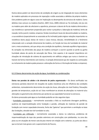 49
Outros danos podem ser decorrentes de condições de origem ou da integração de novos elementos
de madeira aplicados em processos de reparação e estão associados a defeitos da própria madeira.
Este problema pode em alguns casos ter implicação no desempenho da estrutura de madeira. Como
defeitos mais comuns na madeira (Cachim, 2007; Faria, 2009) referem-se: fio inclinado; nós (os nós
na madeira para além de afectarem a aparência, provocam o desvio do fio da madeira diminuindo a
sua resistência e apresentam propensão para rachar e prejudicar a laboração da madeira); lenho de
reacção; lenho juvenil; medula; empenos; fendas (constituem locais de descontinuidade na madeira,
a sua existência (especialmente se associada ao fio inclinado) pode originar reduções importantes na
resistência duma peça); bolsas de resina e casca inclusa; descaio; retratibilidade (é o fenómeno
relacionado com a variação dimensional da madeira, em função da troca de humidade do material
com o meio envolvente, até que atinja uma condição de equilíbrio, chamada equilíbrio higroscópico.
As variações nas dimensões das peças de madeira começam a ocorrer quando se perde ou ganha
humidade abaixo do ponto de saturação das fibras. Este aspecto é de especial importância em
situações de introdução de sistema de aquecimento em edifícios antigos que nunca o tiveram ou
tiveram de forma intermitente com lareiras. A variação dimensional que diz respeito às contracções
ou inchamento da madeira pode provocar a alterações da forma e à formação de fendas e empenos).
6.3.3 Danos decorrentes da acção da água, humidade ou condensações
Danos nas paredes de adobe e de alvenaria de pedra argamassada – Os danos verificados nas
estruturas parietais decorrem de situações de acções mecânicas e/ou de influência das condições
ambientais, nomeadamente decorrentes da acção da chuva, alterações do nível freático, flutuações
grandes de temperatura, acção do sol. Estas manifestam-se através de alterações no material e/ou
alterações na geometria dos elementos por perda da sua capacidade funcional na estrutura.
Os danos provocados pela água ou humidade poderão ser dos seguintes tipos:
- humidades ascensionais – normalmente associadas a falta ou insuficiente drenagem periférica,
ausência de impermeabilização entre fundação e parede, utilização de materiais de parede de
fundação com menor capacidade drenante, fecho das “gateiras” que permitem a ventilação na base
das fundações, elevado teor de humidade no solo;
- humidades por infiltração – normalmente associadas a danos na cobertura, problemas de
impermeabilização do topo das paredes exteriores em construções com platibandas, na zona dos
pisos ou em situações de menor cota do piso interior em relação com o exterior, ou junto aos vãos e
que se tornam mais graves com o aparecimento de fissuras.
 