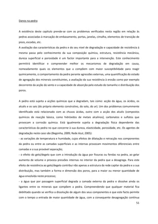 51
Danos na pedra
A existência deste capítulo prende-se com os problemas verificados nesta região em relação às
pedras associadas à marcação de embasamento, portas, janelas, cimalha, elementos de transição de
pisos, escadas, etc.
A avaliação das características da pedra e do seu nível de degradação e capacidade de resistência à
mesma passa pelo conhecimento da sua composição química, estrutura, resistência mecânica,
dureza superficial e porosidade é um factor importante para a intervenção. Este conhecimento
permitirá identificar e compreender melhor os mecanismos de degradação em causa,
nomeadamente quais os elementos que a compõem com maior susceptibilidade para reagir
quimicamente, o comportamento da pedra perante agressões externas, uma quantificação do estado
de agregação dos minerais constituintes, a avaliação da sua resistência à erosão como por exemplo
decorrente da acção do vento e a capacidade de absorção pelo estudo do tamanho e distribuição dos
poros.
A pedra está sujeita a acções químicas que a degradam, tais como: acção da água, os ácidos, os
alcalis e os sais (do próprio elemento construtivo, do solo, do ar). Um dos problemas comummente
identificado está relacionado com as chuvas ácidas, outro com a acção dos alcalis (compostos
químicos de reacção básica, como hidróxidos de metais alcalinos), carbonatos e sulfatos que
provocam a corrosão química. Está igualmente sujeita a degradação física dependente das
características da pedra no que concerne à sua dureza, elasticidade, porosidade, etc. Os agentes de
degradação neste caso são (Begonha, 2009; Rede Azul, 2005):
- as variações de temperatura e humidade, cujos efeitos de dilatação e retracção nos componentes
da pedra ou entre as camadas superficiais e as internas provocam movimentos diferenciais entre
camadas e a sua provável separação;
- o efeito do gelo/degelo que com a introdução da água por fissuras ou fendas na pedra, ao gelar
aumenta de volume e provoca pressões internas no interior da pedra que a desagrega. Para este
efeito de resistência ao gelo/degelo contribui não apenas a estrutura da rede capilar da pedra e a sua
distribuição, mas também a forma e dimensão dos poros, para a maior ou menor quantidade de
água envolvida neste processo;
- a água que por passagem superficial degrada a camada externa da pedra e dissolve ainda os
ligantes entre os minerais que compõem a pedra. Compreendendo que qualquer material fica
debilitado quando se verifica a dissolução de algum dos seus componentes e que este facto permite
com o tempo a entrada de maior quantidade de água, com a consequente desagregação contínua
 