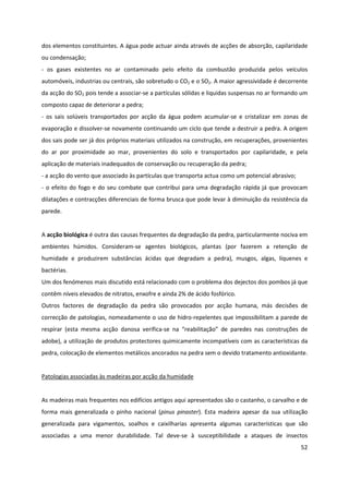 52
dos elementos constituintes. A água pode actuar ainda através de acções de absorção, capilaridade
ou condensação;
- os gases existentes no ar contaminado pelo efeito da combustão produzida pelos veículos
automóveis, industrias ou centrais, são sobretudo o CO2 e o SO2. A maior agressividade é decorrente
da acção do SO2 pois tende a associar-se a partículas sólidas e liquidas suspensas no ar formando um
composto capaz de deteriorar a pedra;
- os sais solúveis transportados por acção da água podem acumular-se e cristalizar em zonas de
evaporação e dissolver-se novamente continuando um ciclo que tende a destruir a pedra. A origem
dos sais pode ser já dos próprios materiais utilizados na construção, em recuperações, provenientes
do ar por proximidade ao mar, provenientes do solo e transportados por capilaridade, e pela
aplicação de materiais inadequados de conservação ou recuperação da pedra;
- a acção do vento que associado às partículas que transporta actua como um potencial abrasivo;
- o efeito do fogo e do seu combate que contribui para uma degradação rápida já que provocam
dilatações e contracções diferenciais de forma brusca que pode levar à diminuição da resistência da
parede.
A acção biológica é outra das causas frequentes da degradação da pedra, particularmente nociva em
ambientes húmidos. Consideram-se agentes biológicos, plantas (por fazerem a retenção de
humidade e produzirem substâncias ácidas que degradam a pedra), musgos, algas, líquenes e
bactérias.
Um dos fenómenos mais discutido está relacionado com o problema dos dejectos dos pombos já que
contêm níveis elevados de nitratos, enxofre e ainda 2% de ácido fosfórico.
Outros factores de degradação da pedra são provocados por acção humana, más decisões de
correcção de patologias, nomeadamente o uso de hidro-repelentes que impossibilitam a parede de
respirar (esta mesma acção danosa verifica-se na “reabilitação” de paredes nas construções de
adobe), a utilização de produtos protectores quimicamente incompatíveis com as características da
pedra, colocação de elementos metálicos ancorados na pedra sem o devido tratamento antioxidante.
Patologias associadas às madeiras por acção da humidade
As madeiras mais frequentes nos edifícios antigos aqui apresentados são o castanho, o carvalho e de
forma mais generalizada o pinho nacional (pinus pinaster). Esta madeira apesar da sua utilização
generalizada para vigamentos, soalhos e caixilharias apresenta algumas características que são
associadas a uma menor durabilidade. Tal deve-se à susceptibilidade a ataques de insectos
 