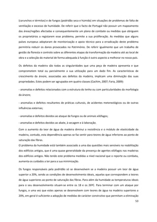 53
(carunchos e térmitas) e de fungos (podridão seca e húmida) em situações de problemas de falta de
ventilação e excesso de humidade. De referir que o facto de Portugal não possuir um mapeamento
das áreas/regiões afectadas e consequentemente um plano de combate ou medidas que obriguem
os proprietários a registarem esse problema, permite a sua proliferação. As medidas que alguns
países europeus adoptaram de monitorização e apoio técnico para a erradicação deste problema
permitiria reduzir os danos provocados no Património. De referir igualmente que um trabalho de
gestão da floresta e controlo sobre as diferentes etapas da transformação da madeira até ao local de
obra e a selecção do material de forma adequada à função é outro aspecto a melhorar no nosso país.
Os defeitos da madeira são todas as singularidades que uma peça de madeira apresenta e que
comprometem total ou parcialmente a sua utilização para um dado fim. As características de
crescimento da árvore, associadas aos defeitos da madeira, implicam uma diminuição das suas
propriedades. Estes podem ser agrupados em quatro classes (Cachim, 2007; Faria, 2009):
- anomalias e defeitos relacionados com a estrutura do lenho ou com particularidades da morfologia
da árvore;
- anomalias e defeitos resultantes de práticas culturais, de acidentes metereológicos ou de outras
influências externas;
- anomalias e defeitos devidos ao ataque de fungos ou de animais xilófagos;
- anomalias e defeitos devidos ao abate, à secagem e à laboração.
Com o aumento do teor de água da madeira diminui a resistência e o módulo de elasticidade da
madeira, contudo, esta dependência apenas se faz sentir para teores de água inferiores ao ponto de
saturação das fibras.
O problema da humidade está também associado a uma das questões mais sensíveis na reabilitação
dos edifícios antigos, que é uma quase generalidade da presença de agentes xilófagos nas madeiras
dos edifícios antigos. Não tendo este problema medidas a nível nacional que o reporte ou combata,
aumenta os cuidados a ter para a sua minimização.
Os fungos responsáveis pela podridão só se desenvolvem se a madeira possuir um teor de água
superior a 20%, sendo as condições de desenvolvimento ideais, aquelas que correspondem a teores
de água superiores ao ponto de saturação das fibras. Para além da humidade as temperaturas ideais
para o seu desenvolvimento situam-se entre os 18 e os 26ºC. Para terminar com um ataque por
fungos, e uma vez que estes apenas se desenvolvem com teores de água na madeira superiores a
20%, em geral é suficiente a adopção de medidas de carácter construtivo que permitam a eliminação
 