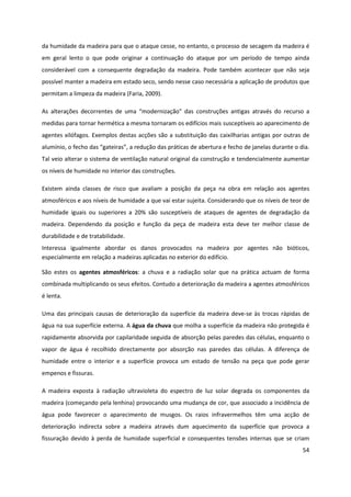54
da humidade da madeira para que o ataque cesse, no entanto, o processo de secagem da madeira é
em geral lento o que pode originar a continuação do ataque por um período de tempo ainda
considerável com a consequente degradação da madeira. Pode também acontecer que não seja
possível manter a madeira em estado seco, sendo nesse caso necessária a aplicação de produtos que
permitam a limpeza da madeira (Faria, 2009).
As alterações decorrentes de uma “modernização” das construções antigas através do recurso a
medidas para tornar hermética a mesma tornaram os edifícios mais susceptíveis ao aparecimento de
agentes xilófagos. Exemplos destas acções são a substituição das caixilharias antigas por outras de
alumínio, o fecho das “gateiras”, a redução das práticas de abertura e fecho de janelas durante o dia.
Tal veio alterar o sistema de ventilação natural original da construção e tendencialmente aumentar
os níveis de humidade no interior das construções.
Existem ainda classes de risco que avaliam a posição da peça na obra em relação aos agentes
atmosféricos e aos níveis de humidade a que vai estar sujeita. Considerando que os níveis de teor de
humidade iguais ou superiores a 20% são susceptíveis de ataques de agentes de degradação da
madeira. Dependendo da posição e função da peça de madeira esta deve ter melhor classe de
durabilidade e de tratabilidade.
Interessa igualmente abordar os danos provocados na madeira por agentes não bióticos,
especialmente em relação a madeiras aplicadas no exterior do edifício.
São estes os agentes atmosféricos: a chuva e a radiação solar que na prática actuam de forma
combinada multiplicando os seus efeitos. Contudo a deterioração da madeira a agentes atmosféricos
é lenta.
Uma das principais causas de deterioração da superfície da madeira deve-se às trocas rápidas de
água na sua superfície externa. A água da chuva que molha a superfície da madeira não protegida é
rapidamente absorvida por capilaridade seguida de absorção pelas paredes das células, enquanto o
vapor de água é recolhido directamente por absorção nas paredes das células. A diferença de
humidade entre o interior e a superfície provoca um estado de tensão na peça que pode gerar
empenos e fissuras.
A madeira exposta à radiação ultravioleta do espectro de luz solar degrada os componentes da
madeira (começando pela lenhina) provocando uma mudança de cor, que associado a incidência de
água pode favorecer o aparecimento de musgos. Os raios infravermelhos têm uma acção de
deterioração indirecta sobre a madeira através dum aquecimento da superfície que provoca a
fissuração devido à perda de humidade superficial e consequentes tensões internas que se criam
 