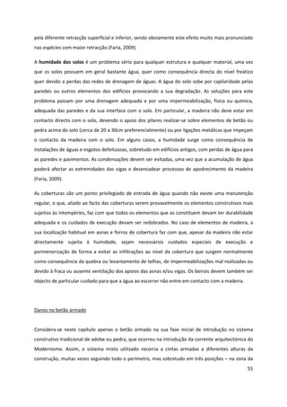 55
pela diferente retracção superficial e inferior, sendo obviamente este efeito muito mais pronunciado
nas espécies com maior retracção (Faria, 2009).
A humidade dos solos é um problema sério para qualquer estrutura e qualquer material, uma vez
que os solos possuem em geral bastante água, quer como consequência directa do nível freático
quer devido a perdas das redes de drenagem de águas. A água do solo sobe por capilaridade pelas
paredes ou outros elementos dos edifícios provocando a sua degradação. As soluções para este
problema passam por uma drenagem adequada e por uma impermeabilização, física ou química,
adequada das paredes e da sua interface com o solo. Em particular, a madeira não deve estar em
contacto directo com o solo, devendo o apoio dos pilares realizar-se sobre elementos de betão ou
pedra acima do solo (cerca de 20 a 30cm preferencialmente) ou por ligações metálicas que impeçam
o contacto da madeira com o solo. Em alguns casos, a humidade surge como consequência de
instalações de águas e esgotos defeituosas, sobretudo em edifícios antigos, com perdas de água para
as paredes e pavimentos. As condensações devem ser evitadas, uma vez que a acumulação de água
poderá afectar as extremidades das vigas e desencadear processos de apodrecimento da madeira
(Faria, 2009).
As coberturas são um ponto privilegiado de entrada de água quando não existe uma manutenção
regular, o que, aliado ao facto das coberturas serem provavelmente os elementos construtivos mais
sujeitos às intempéries, faz com que todos os elementos que as constituem devam ter durabilidade
adequada e os cuidados de execução devam ser redobrados. No caso de elementos de madeira, a
sua localização habitual em asnas e forros de cobertura faz com que, apesar da madeira não estar
directamente sujeita à humidade, sejam necessários cuidados especiais de execução e
pormenorização de forma a evitar as infiltrações ao nível da cobertura que surgem normalmente
como consequência da quebra ou levantamento de telhas, de impermeabilizações mal realizadas ou
devido à fraca ou ausente ventilação dos apoios das asnas e/ou vigas. Os beirais devem também ser
objecto de particular cuidado para que a água ao escorrer não entre em contacto com a madeira.
Danos no betão armado
Considera-se neste capítulo apenas o betão armado na sua fase inicial de introdução no sistema
construtivo tradicional de adobe ou pedra, que ocorreu na introdução da corrente arquitectónica do
Modernismo. Assim, o sistema misto utilizado recorria a cintas armadas a diferentes alturas da
construção, muitas vezes seguindo todo o perímetro, mas sobretudo em três posições – na zona da
 