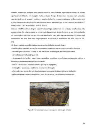56
cimalha, na zona das padieiras e na zona de transição entre fachadas e paredes exteriores. Os pilares
apenas eram utilizados em situações muito pontuais. As lajes de espessura reduzida eram utilizadas
apenas nas áreas de serviço – cozinhas e quartos de banho - enquanto placa de betão armado com
0,10 m de espessura à cota dos travejamentos, com o seguinte traço na sua composição: cimento /
brita / areia – 1:3:5 (Ruano et al., 2010-a, 2011-b).
Estando este Manual mais dirigido a construções antigas tradicionais não será aqui aprofundada esta
problemática. No entanto, deixa-se a referência da existência deste elemento já que foi introduzido
na construção tradicional em processos de reabilitação, para além da sua presença (documentada)
em edifícios dos anos 30 e mais antigos (através da observação de edifícios dos anos 10-20 do séc.
XX).
Os danos mais comuns observados nos elementos do betão armado foram:
- fendilhação – associada a reacções expansivas ou originada por cargas concentradas elevadas;
- delaminação – associada à corrosão das armaduras ou a reacções expansivas do betão;
- corrosão das armaduras (Figura 28);
- desagregação do betão – a excessiva exposição a condições atmosféricas nocivas pode originar a
desintegração da camada superficial do betão;
- erosão – associada à perda do cimento que liga os agregados;
- infiltrações – associada a problemas na impermeabilização;
- eflorescências – acção dos sais dissolvidos pela percolação de água no interior do betão;
- deformações excessivas – associadas a erros de cálculo ou carregamentos imprevistos.
Figura 28 - Corrosão da armadura e consequente delaminação do betão
 