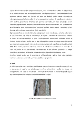 58
A polpa dos cimentos contém componentes solúveis, como os hidróxidos e sulfatos de sódio e cálcio,
ou os silicatos de sódio que, ao serem conduzidos para a antiga estrutura, supostamente reparada,
produzem diversos danos. Os hidratos de sódio ou potássio podem causar eflorescências
esbranquiçadas, de difícil eliminação. Os carbonatos alcalinos resultam da reacção entre hidratos e
cálcio anídrico, presente na atmosfera (em grandes quantidades, em áreas poluídas) e podem
acelerar a degradação dos materiais, estes anidridos são depois transportados pela água da chuva.
Na presença da água, alguns carbonatos tornam-se solúveis, dando origem a sérias fracturas e
desintegrações moleculares do material (Rede Azul, 2005).
O processo de forja do cimento hidráulico pode produzir ainda mais danos. A cal solta, sob a forma
de pequenos vidros, pelo efeito da carbonatação, dá origem a carbonatos de cal insolúveis, similares
ao silicato de cálcio humedecido, os quais causam perigosos eflorescentes insolúveis, difíceis de
eliminar. Devido às fortes tensões que os seus vidros podem causar dentro dos poros do material
que os compõem, estes pseudo-eflorescentes provocam uma erosão superficial contínua (Rede Azul,
2005). Estes efeitos podem ser reduzidos, por meio de substâncias que dificultem as formações de
salina ou através do uso de cimentos com baixo teor de sais solúveis (pozolana). As antigas
construções de pozolana, certamente, não tiveram estas consequências (Rede Azul, 2005).
A melhor solução será o uso de cimentos de cal humedecida e pó de tijolo cujas qualidades
mecânicas podem ser aumentadas por meio de aditivos apropriados.
As tintas
As tintas que muitas vezes se utilizam na pintura das casas antigas nem sempre são compatíveis com
os elementos de suporte nas fachadas, por um lado pela própria reacção com estes, mas
principalmente pelo facto de dificultarem a eliminação da humidade no interior da parede (Figura
30), como se garantia nas soluções tradicionais à base da “caiação”.
Figura 30 - Tinta plástica incompatível com o suporte
 