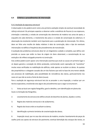 59
6.4 Critérios e procedimentos de intervenção
6.4.1 Avaliação da segurança estrutural
A observação in-situ poderá servir como uma primeira avaliação simples da eventual necessidade de
reforço estrutural. Os principais aspectos a observar serão a existência de fissuras (a sua espessura,
orientação e extensão), o estado de conservação dos elementos de madeira nas zonas de apoio, a
esquadria de cada elemento, o nivelamento dos pisos e o estado de conservação da cobertura. A
observação da envolvente também será importante para a ponderação da intervenção. Por último,
deve ser feita uma recolha de dados relativos à data da construção, data e tipo de eventuais
intervenções no edifício e frequência dos procedimentos de manutenção.
A avaliação dos problemas estruturais deve ter um diagnóstico cuidado e completo, que defina com
precisão as causas que estão na base da origem do dano observável, a caracterização da sua
evolução e do reflexo conjugado presente na construção.
Esta análise poderá assim apoiar uma intervenção assertiva que anule as causas em primeiro lugar e
só depois garanta a anulação do efeito produzido, contrariando assim operações de “cosmética”
muitas vezes verificadas na reabilitação de edifícios, onde apenas se ocultam os danos. As queixas
dos proprietários e o desgaste causado são um dos factores que está na base de uma menor adesão
aos processos de reabilitação, pela possibilidade de reincidência dos danos, particularmente nos
casos em que não se anula a fonte do dano (causa).
Para a avaliação de segurança estrutural terá de se proceder a uma inspecção, a realizar por um
técnico especialista, envolvendo esta alguns dos procedimentos que a seguir se enumeram:
1. Visita ao local com registo fotográfico, geral e detalhes, com identificação em planta dos
locais e orientação das fotografias;
2. Levantamento da estrutura do edifício através de desenhos de plantas, alçados e cortes;
3. Registo dos materiais estruturais e de acabamento;
4. Registo dos locais onde se visualizam os danos;
5. Identificação e primeira tentativa de caracterização dos danos;
6. Inspecção visual, que no caso das estruturas de madeira, envolve: levantamento de peças do
soalho junto aos apoios da estrutura do pavimento; eventual demolição dos estuque dos tectos, se
 