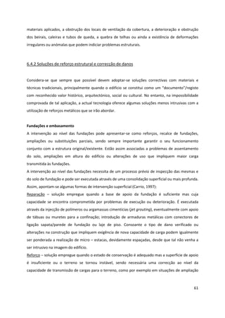 61
materiais aplicados, a obstrução dos locais de ventilação da cobertura, a deterioração e obstrução
dos beirais, caleiras e tubos de queda, a quebra de telhas ou ainda a existência de deformações
irregulares ou anómalas que podem indiciar problemas estruturais.
6.4.2 Soluções de reforço estrutural e correcção de danos
Considera-se que sempre que possível devem adoptar-se soluções correctivas com materiais e
técnicas tradicionais, principalmente quando o edifício se constitui como um “documento”/registo
com reconhecido valor histórico, arquitectónico, social ou cultural. No entanto, na impossibilidade
comprovada de tal aplicação, a actual tecnologia oferece algumas soluções menos intrusivas com a
utilização de reforços metálicos que se irão abordar.
Fundações e embasamento
A intervenção ao nível das fundações pode apresentar-se como reforços, recalce de fundações,
ampliações ou substituições parciais, sendo sempre importante garantir o seu funcionamento
conjunto com a estrutura original/existente. Estão assim associadas a problemas de assentamento
do solo, ampliações em altura do edifício ou alterações de uso que impliquem maior carga
transmitida às fundações.
A intervenção ao nível das fundações necessita de um processo prévio de inspecção das mesmas e
do solo de fundação e pode ser executada através de uma consolidação superficial ou mais profunda.
Assim, apontam-se algumas formas de intervenção superficial (Carrio, 1997):
Reparação – solução empregue quando a base de apoio da fundação é suficiente mas cuja
capacidade se encontra comprometida por problemas de execução ou deterioração. É executada
através da injecção de polímeros ou argamassas cimentícias (jet grouting), eventualmente com apoio
de tábuas ou muretes para a confinação; introdução de armaduras metálicas com conectores de
ligação sapata/parede de fundação ou laje de piso. Consoante o tipo de dano verificado ou
alterações na construção que impliquem exigência de nova capacidade de carga podem igualmente
ser ponderada a realização de micro – estacas, devidamente espaçadas, desde que tal não venha a
ser intrusivo na imagem do edifício.
Reforço – solução empregue quando o estado de conservação é adequado mas a superfície de apoio
é insuficiente ou o terreno se tornou instável, sendo necessária uma correcção ao nível da
capacidade de transmissão de cargas para o terreno, como por exemplo em situações de ampliação
 