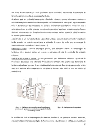 62
em altura de uma construção. Pode igualmente estar associado à necessidade de contenção de
forças horizontais impostas às paredes de fundação.
O reforço pode ser realizado lateralmente à fundação existente, ou por baixo desta. A primeira
hipótese deve possuir elementos que unifiquem o funcionamento com a antiga e a segunda hipótese
trata-se da construção de uma sapata por baixo da anterior com as dimensões necessárias para a
carga actuante ou prevista, exigindo normalmente operações laboriosas na sua execução. Podem
ainda ser utilizadas soluções de melhoria de compacticidade do terreno através de injecções na área
de implantação da mesma.
A construção de um muro de fundação adjacente à fundação existente é comummente realizado em
betão armado, no entanto aconselha-se a utilização de muros de pedra com argamassas de
assentamento de cal hidráulica e areia (Figura 31).
Substituição parcial – solução empregue quando, pelo deficiente estado de conservação da
fundação, não é possível aplicar um reforço ou correcção através de ampliação da fundação
existente.
Estacas ou micro-estacas (Figura 32) – solução utilizada para melhorar e reforçar a capacidade de
transmissão das cargas para o terreno. Pressupõe um conhecimento aprofundado do terreno de
fundação, através por exemplo de um estudo geológico/geotécnico. Deve-se na sua execução ter em
atenção o eventual efeito negativo das vibrações de forma a não danificar mais as paredes já
deterioradas.
Figura 31 - Aplicação de reforço lateral de fundação com
conectores de ligação entre a estrutura antiga de fundação
e o novo reforço lateral
Figura 32 - Aplicação de micro-estacas
Os cuidados ao nível de intervenção nas fundações podem não ser apenas de natureza estrutural,
mas ao nível da melhoria das condições de funcionamento e durabilidade do edifício, sendo, cada vez
 