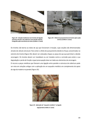 64
Figura 33 - Solução tradicional com tirantes de ligação
estrutura de piso e de cobertura com parede exterior.
Fotografia após ocorrência de sismo (crédito A. Costa)
Figura 34 – Efeito de punçoamento do tirante após acção
sísmica (crédito A. Costa)
Os tirantes são barras ou tubos de aço que funcionam à tracção, cujas secções são dimensionadas
através de cálculo estrutural. Para evitar o efeito de punçoamento devido às forças concentradas no
extremo do tirante (Figura 34), devem ser colocadas chapas ou peças de aço que permitam a devida
ancoragem. Os tirantes devem ser inoxidáveis ou ser tratados contra a corrosão para evitar a sua
degradação e perda de função e igual preocupação deve ser dada aos elementos de ancoragem.
O recurso a peças metálicas que fizessem uma ligação entre paredes e estrutura de cobertura pode
ser vista em soluções antigas com a aplicação de um esquadro metálico em complemento do apoio
da viga da madeira na parede (Figura 35).
Figura 35 - Aplicação de “esquadro metálico” na ligação
viga/parede (crédito A. Costa)
 