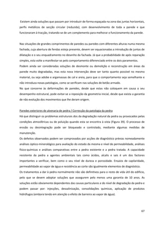 67
Existem ainda soluções que passam por introduzir de forma espaçada na zona das juntas horizontais,
perfis metálicos de secção circular (reduzida), com desenvolvimento de toda a parede e que
funcionaram à tracção, tratando-se de um complemento para melhorar o funcionamento da parede.
Nas situações de grandes comprimentos de paredes ou paredes com diferentes alturas numa mesma
fachada, cuja abertura de fendas esteja presente, devem ser equacionadas a introdução de juntas de
dilatação e o seu enquadramento no desenho da fachada. Já que a probabilidade de após reparação
simples, esta volte a manifestar-se pelo comportamento diferenciado entre os dois paramentos.
Podem ainda ser consideradas soluções de desmonte ou demolição e reconstrução em áreas da
parede muito degradadas, mas esta nova intervenção deve ser tanto quanto possível no mesmo
material, ou seja adobe e argamassas de cal e areia, para que o comportamento seja semelhante e
não introduza novas patologias, como se verificam nas soluções de betão armado.
No que concerne às deformações de paredes, desde que estas não coloquem em causa o seu
desempenho estrutural, pode evitar-se a reposição da geometria inicial, desde que exista a garantia
de não evolução dos movimentos que lhe deram origem.
Paredes exteriores de alvenaria de pedra / Correcção da patologia da pedra
Há que distinguir os problemas estruturais dos da degradação natural da pedra ou provocados pelas
condições atmosféricas ou de poluição quando esta se encontra à vista (Figura 39). O processo de
erosão ou desintegração pode ser bloqueado e controlado, mediante algumas medidas de
manutenção.
Os defeitos observados podem ser comprovados por acções de diagnóstico prévias nomeadamente
análises óptico-mineralógico para avaliação do estado da mesma e nível de permeabilidade, análises
físico-químicas e análises comparativas entre a pedra existente e a pedra tratada. A capacidade
resistente da pedra a agentes ambientais tais como ácidos, alcalis e sais é um dos factores
importantes a verificar, bem como o seu nível de dureza e porosidade. Ensaios de capilaridade,
permeabilidade ao vapor de água e resistência ao corte são igualmente elementos de diagnóstico.
Os tratamentos a dar à pedra normalmente não são definitivos para o resto de vida útil do edifício,
pelo que se devem adoptar soluções que assegurem pelo menos uma garantia de 10 anos. As
soluções estão obviamente dependentes das causas particulares e do nível de degradação da pedra e
podem passar por: injecções, dessalinização, consolidações químicas, aplicação de produtos
hidrófugos (embora tendo em atenção o efeito de barreira ao vapor de água).
 
