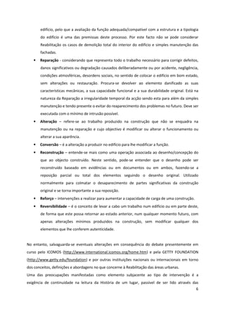 6
edifício, pelo que a avaliação da função adequada/compatível com a estrutura e a tipologia
do edifício é uma das premissas deste processo. Por este facto não se pode considerar
Reabilitação os casos de demolição total do interior do edifício e simples manutenção das
fachadas.
• Reparação - considerando que representa todo o trabalho necessário para corrigir defeitos,
danos significativos ou degradação causados deliberadamente ou por acidente, negligência,
condições atmosféricas, desordens sociais, no sentido de colocar o edifício em bom estado,
sem alterações ou restauração. Procura-se devolver ao elemento danificado as suas
características mecânicas, a sua capacidade funcional e a sua durabilidade original. Está na
natureza da Reparação a irregularidade temporal da acção sendo esta para além da simples
manutenção e tendo presente o evitar do reaparecimento dos problemas no futuro. Deve ser
executada com o mínimo de intrusão possível.
• Alteração – refere-se ao trabalho produzido na construção que não se enquadra na
manutenção ou na reparação e cujo objectivo é modificar ou alterar o funcionamento ou
alterar a sua aparência.
• Conversão – é a alteração a produzir no edifício para lhe modificar a função.
• Reconstrução – entende-se mais como uma operação associada ao desenho/concepção do
que ao objecto construído. Neste sentido, pode-se entender que o desenho pode ser
reconstruído baseado em evidências ou em documentos ou em ambos, fazendo-se a
reposição parcial ou total dos elementos seguindo o desenho original. Utilizado
normalmente para colmatar o desaparecimento de partes significativas da construção
original e se torna importante a sua reposição.
• Reforço – intervenções a realizar para aumentar a capacidade de carga de uma construção.
• Reversibilidade – é o conceito de levar a cabo um trabalho num edifício ou em parte deste,
de forma que este possa retornar ao estado anterior, num qualquer momento futuro, com
apenas alterações mínimos produzidos na construção, sem modificar qualquer dos
elementos que lhe conferem autenticidade.
No entanto, salvaguarda-se eventuais alterações em consequência do debate presentemente em
curso pelo ICOMOS (http://www.international.icomos.org/home.htm) e pela GETTY FOUNDATION
(http://www.getty.edu/foundation) e por outras instituições nacionais ou internacionais em torno
dos conceitos, definições e abordagens no que concerne à Reabilitação das áreas urbanas.
Uma das preocupações manifestadas como elemento subjacente ao tipo de intervenção é a
exigência de continuidade na leitura da História de um lugar, passível de ser lido através das
 