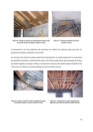 72
Figura 40 - Solução de reforço com substituição do topo da viga
com chapa metálica de ligação (crédito A. Costa)
Figura 41 – Elementos metálicos de reforço
(crédito A. Costa)
O travamento é um dos problemas das estruturas de madeira de cobertura pelo que deve ser
igualmente avaliado e reforçado se necessário.
As estruturas de cobertura podem igualmente desempenhar um papel importante no travamento
das paredes de alvenaria, conferindo-lhes apoio. Este reforço pode passar pela colocação de treliças
de madeira ligadas por chapas metálicas e conectores à estrutura de madeira (Figura 42,43,44 e 45).
Trata-se de um reforço com potencialidades ao nível de reforço sísmico.
Figura 42 – Chapa e conector metálico de ligação das peças
da treliça de madeira a colocar (crédito A. Costa)
Figura 43 – Tarugamento cruzado e duplicação de
vigamento para apoio de paredes (crédito A.Costa)
 
