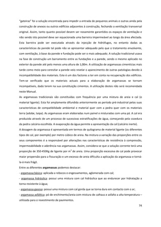 74
“gateiras” foi a solução encontrada para impedir a entrada de pequenos animais e outras ainda pela
construção de anexos ou outros edifícios adjacentes à construção, fechando a ventilação transversal
original. Assim, tanto quanto possível devem ser novamente garantidos os espaços de ventilação e
não sendo isto possível deve ser equacionada uma barreira impermeável ao longo da área afectada.
Esta barreira pode ser executada através da injecção de hidrófugos, no entanto dadas as
características da parede tal pode não se apresentar adequado pelo que o tratamento envolvente,
com ventilação, à base da parede e fundação pode ser o mais adequado. A solução tradicional usava
na fase de construção um barramento entre as fundações e a parede, sendo o mesmo aplicado no
exterior da parede até pelo menos uma altura de 1,00m. A utilização de argamassas cimentícias mais
tarde como meio para ceresitar a parede veio revelar o aparecimento de outras patologias devido à
incompatibilidade dos materiais. Este é um dos factores a ter em conta na recuperação dos edifícios.
Tem-se verificado que os materiais actuais para a elaboração de argamassas se tornam
incompatíveis, dado terem na sua constituição cimentos. A utilização destes não será recomendada
neste Manual.
As argamassas tradicionais são constituídas com frequência por uma mistura de areia e cal (o
material ligante). Esta foi amplamente difundida anteriormente ao período pré-industrial pelas suas
características de compatibilidade ambiental e material quer com a pedra quer com os materiais
terra (adobe, taipa). As argamassas eram elaboradas num painel e misturadas com uma pá. A cal era
produzida através de um processo de sucessivas estratificações de água, começando pela cozedura
da pedra calcária escolhida. A evaporação da água permite a apresentação da cal (calcário inerte).
A dosagem da argamassa é apresentada em termos de quilograma de material ligante (os diferentes
tipos de cal, por exemplo) por metro cúbico de areia. Na mistura a variação das proporções entre os
seus componentes é a responsável por alterações nas características de resistência à compressão,
impermeabilidade e aderência nas argamassas. Assim, considera-se que a solução corrente terá uma
proporção de 350-450Kg de ligante por m3
de areia. Uma proporção excessiva de cal pode provocar
maior propensão para a fissuração e um excesso de areia dificulta a aplicação da argamassa e torná-
la-á mais frágil.
Entre as diferentes argamassas podemos destacar:
- argamassa básica: aplicada a rebocos e engessamentos, aglomerada com cal;
- argamassa hidráulica: possui uma mistura com cal hidráulica que ao endurecer por hidratação a
torna resistente à água;
- argamassa gasosa: possui uma mistura com cal gorda que se torna dura em contacto com o ar;
- argamassa asfáltica: pó de enchimento/areia com mistura de calhaus e asfalto a alta temperatura –
utilizada para o revestimento de pavimentos.
 