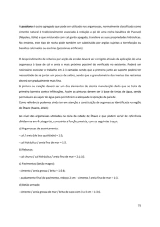 75
A pozolana é outro agregado que pode ser utilizado nas argamassas, normalmente classificada como
cimento natural é tradicionalmente associada à redução a pó de uma rocha basáltica de Puzzuoli
(Nápoles, Itália) e que misturada com cal gorda apagada, transfere as suas propriedades hidráulicas.
No entanto, este tipo de rocha pode também ser substituído por argilas sujeitas a torrefacção ou
basaltos calcinados ou escórias (pozolanas artificiais).
O desprendimento de rebocos por acção da erosão deverá ser corrigido através da aplicação de uma
argamassa à base de cal e areia o mais próximo possível do verificado no existente. Poderá ser
necessário executar o trabalho em 2-3 camadas sendo que a primeira junto ao suporte poderá ter
necessidade de se juntar um pouco de saibro, sendo que a granulometria dos inertes das restantes
deverá ser gradualmente mais fina.
A pintura ou caiação deverá ser um dos elementos de atenta manutenção dado que se trata da
primeira barreira contra infiltrações. Assim as pinturas devem ser à base de tintas de água, sendo
permeáveis ao vapor de água para permitirem a adequada respiração da parede.
Como referência podemos ainda ter em atenção a constituição de argamassas identificada na região
de Ílhavo (Ruano, 2010):
Ao nível das argamassas utilizadas na zona da cidade de Ílhavo e que podem servir de referência
dividem-se em 4 categorias, consoante a função prevista, com os seguintes traços:
a) Argamassas de assentamento:
- cal / areia (de boa qualidade) – 1:3;
- cal hidráulica / areia fina de mar – 1:5.
b) Rebocos:
- cal churra / cal hidráulica / areia fina de mar – 2:1:10.
c) Pavimentos (betão magro):
- cimento / areia grossa / brita – 1:5:8;
- acabamento final do pavimento, reboco 2 cm: - cimento / areia fina de mar – 1:3.
d) Betão armado:
- cimento / areia grossa de mar / brita de caco com 3 a 4 cm – 1:3:6.
 