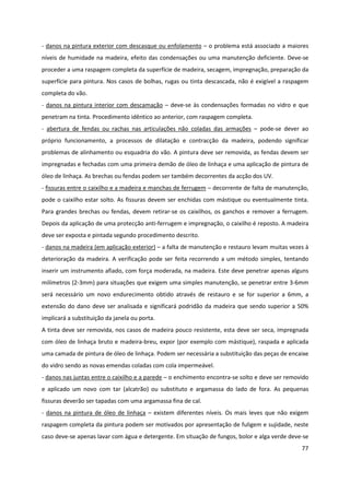77
- danos na pintura exterior com descasque ou enfolamento – o problema está associado a maiores
níveis de humidade na madeira, efeito das condensações ou uma manutenção deficiente. Deve-se
proceder a uma raspagem completa da superfície de madeira, secagem, impregnação, preparação da
superfície para pintura. Nos casos de bolhas, rugas ou tinta descascada, não é exigível a raspagem
completa do vão.
- danos na pintura interior com descamação – deve-se às condensações formadas no vidro e que
penetram na tinta. Procedimento idêntico ao anterior, com raspagem completa.
- abertura de fendas ou rachas nas articulações não coladas das armações – pode-se dever ao
próprio funcionamento, a processos de dilatação e contracção da madeira, podendo significar
problemas de alinhamento ou esquadria do vão. A pintura deve ser removida, as fendas devem ser
impregnadas e fechadas com uma primeira demão de óleo de linhaça e uma aplicação de pintura de
óleo de linhaça. As brechas ou fendas podem ser também decorrentes da acção dos UV.
- fissuras entre o caixilho e a madeira e manchas de ferrugem – decorrente de falta de manutenção,
pode o caixilho estar solto. As fissuras devem ser enchidas com mástique ou eventualmente tinta.
Para grandes brechas ou fendas, devem retirar-se os caixilhos, os ganchos e remover a ferrugem.
Depois da aplicação de uma protecção anti-ferrugem e impregnação, o caixilho é reposto. A madeira
deve ser exposta e pintada segundo procedimento descrito.
- danos na madeira (em aplicação exterior) – a falta de manutenção e restauro levam muitas vezes à
deterioração da madeira. A verificação pode ser feita recorrendo a um método simples, tentando
inserir um instrumento afiado, com força moderada, na madeira. Este deve penetrar apenas alguns
milímetros (2-3mm) para situações que exigem uma simples manutenção, se penetrar entre 3-6mm
será necessário um novo endurecimento obtido através de restauro e se for superior a 6mm, a
extensão do dano deve ser analisada e significará podridão da madeira que sendo superior a 50%
implicará a substituição da janela ou porta.
A tinta deve ser removida, nos casos de madeira pouco resistente, esta deve ser seca, impregnada
com óleo de linhaça bruto e madeira-breu, expor (por exemplo com mástique), raspada e aplicada
uma camada de pintura de óleo de linhaça. Podem ser necessária a substituição das peças de encaixe
do vidro sendo as novas emendas coladas com cola impermeável.
- danos nas juntas entre o caixilho e a parede – o enchimento encontra-se solto e deve ser removido
e aplicado um novo com tar (alcatrão) ou substituto e argamassa do lado de fora. As pequenas
fissuras deverão ser tapadas com uma argamassa fina de cal.
- danos na pintura de óleo de linhaça – existem diferentes níveis. Os mais leves que não exigem
raspagem completa da pintura podem ser motivados por apresentação de fuligem e sujidade, neste
caso deve-se apenas lavar com água e detergente. Em situação de fungos, bolor e alga verde deve-se
 