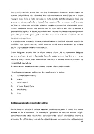 78
lavar com boro anti-alga e neutralizar com água. Problemas com ferrugem e verdete devem ser
tratados com pintura de toda a superfície. Nos casos intermédios de deterioração que já exigem
raspagem parcial temos o efeito provocado por muitas camadas de tinta sobrepostas. Neste caso
procede-se a raspagem, aplicação de óleo de linhaça puro, exposição e pintura com uma fina camada
de tinta. Se a pintura se apresenta a descascar motivada provavelmente pela aplicação de um
produto errado que impediu uma boa aderência da última camada, esta deve ser raspada e
proceder-se à sua pintura. O mesmo procedimento deve ser adoptado para situações de rugosidades
provocadas por camadas grossas, pintura aplicada a temperatura muito alta ou aplicada antes da
camada anterior estar seca.
O descolamento da pintura com formação de bolhas deve ser previamente corrigido o problema de
humidade. Toda a pintura solta ou camada inteira de pintura deveria ser removida e a madeira
deveria ser pintada com uma tinta aberta à difusão.
O teor de água na madeira deve ter valores entre os valores 14 e 16, dependendo da época
do ano, sendo que o teor de humidade da madeira seca também é variável e deve estar
assim de acordo com os níveis de humidade relativa do ar exterior devido ao problema da
retractilidade da madeira.
É sempre melhor montar o caixilho antes de aplicar a pintura de acabamento.
Simplificadamente para o acabamento das madeiras deve-se aplicar:
1. tratamento preservante;
2. selante;
3. emassamento;
4. primário de aderência;
5. enchimento;
6. tinta.
6.4.3 As novas alterações na construção – critérios
As alterações com objectivo de melhorar o conforto térmico e conservação de energia, bem como a
acústica ou as acessibilidades são intervenções igualmente em foco nos edifícios antigos.
Concomitantemente estão actualmente a ser desenvolvidos estudos internacionais relativos à
preparação dos edifícios decorrente das alterações climatéricas, nomeadamente o efeito destas nas
 