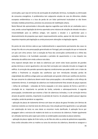 79
construções, quer seja em termos de acentuação de amplitudes térmicas, inundações ou diminuição
de consumos energéticos. A problemática tem subjacente estudos de caso de diferentes cidades
europeias emblemáticas e o risco de perda de um Valor patrimonial incalculável se não forem
tomadas medidas preventivas, previstas nos processos de reabilitação urbana.
Neste Manual são apresentadas à discussão algumas sugestões que terão de ser analisadas caso a
caso, sendo a actual legislação da térmica apontada como indutora de soluções de elevada intrusão e
irreversibilidade para os edifícios antigos. Um aspecto a estudar e a aprofundar para o
desenvolvimento de propostas que sejam responsavelmente aceites, apesar de não terem todos os
requisitos impostos pela legislação ou ainda provocarem alterações na legislação vigente.
Do ponto de vista térmico sabe-se que tradicionalmente o aquecimento permanente das casas no
tempo frio não era uma preocupação generalizada em Portugal, pela concepção de que se tratava de
um país com clima ameno. Com a evolução da física das construções conhecendo-se o efeito das
variações térmicas e de humidade associado a períodos de aquecimento e o seu impacto nos
elementos do edifício tem vindo a alterar esta ideia.
Uma especial atenção deve ser dada às coberturas por serem estes locais passíveis de grandes
perdas térmicas e serem igualmente o de mais fácil correcção com reduzida intrusão na imagem do
edifício. A correcção das paredes apresenta algumas condicionantes que pode colidir com o Valor do
edifício e finalmente as situações das caixilharias que tem introduzido elevadas perdas de
originalidade dos edifícios antigos pela sua substituição sem grande critério por caixilhos de alumínio.
No que concerne às coberturas devem existir duas preocupações: a de ventilação e a de reforço do
isolamento térmico. A ventilação da cobertura era tradicionalmente feita através de peças especiais
– telhas de ventilação – colocadas de forma espaçada e em áreas opostas de forma a permitir a
circulação de ar, importante no período de Verão, evitando o sobreaquecimento. A segunda
preocupação, considerando que estamos a falar de coberturas inclinadas, é a de correcção térmica
através de painéis isolantes, importante no período de Inverno. As soluções podem possuir algumas
variações, sendo de ponderar as seguintes:
- aplicação de placas de isolamento térmico com base em placas de gesso forradas com lâminas de
materiais isolantes ao nível do tecto do último piso. Esta solução permite igualmente a sua aplicação
em substituição do tecto no caso deste se encontrar muito danificado. A aplicação faz-se por
pregagem sobre a estrutura de madeira do tecto ou na estrutura da cobertura. Podem igualmente
ser utilizadas barreiras pára-vapor para evitar as condensações associadas às placas isolantes;
- aplicação de placas rígidas de lã de rocha, ou de fibra de vidro ou ainda de poliestireno expandido.
Estas serão colocadas entre as madres ou varas da estrutura da cobertura, devendo-se assegurar o
 
