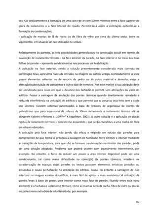 80
seu não deslizamento e a formação de uma caixa-de-ar com 50mm mínimos entre a face superior da
placa de isolamento e a face inferior do ripado. Permitir-se-á assim a ventilação evitando-se a
formação de condensações;
- aplicação de mantas de lã de rocha ou de fibra de vidro por cima do último tecto, entre os
vigamentos, em situação de não utilização de sótãos.
Relativamente às paredes, as três possibilidades generalizadas na construção actual em termos da
colocação de isolamento térmico – na face exterior da parede, na face interior e no meio das duas
folhas de parede – apresenta condicionantes nos processos de Reabilitação.
A aplicação na face exterior, sendo a solução presentemente considerada mais correcta na
construção nova, apresenta níveis de intrusão na imagem do edifício antigo, nomeadamente se este
possui elementos salientes ou de recorte de pedra ou de outro material e desenho, exige a
alteração/substituição de parapeitos e outro tipo de remates. Por este motivo a sua adopção deve
ser ponderada para casos em que o desenho das fachadas o permite sem alterações do Valor do
edifício. Possui a vantagem de anulação das pontes térmicas quando devidamente rematado e
reduzida interferência na utilização do edifício o que permite que o processo seja feito sem a saída
dos utentes. Existem sistemas patenteados à base de rebocos de argamassa de inertes de
poliestireno que para espessuras de reboco de 50mm incrementa o isolamento térmico até se
atingirem valores inferiores a 1,0W/m2
K (Appleton, 2003). A outra solução é a aplicação de placas
rígidas de isolamento térmico – poliestireno expandido - que serão revestidas a uma malha de fibra
de vidro e rebocadas.
A aplicação pela face interior, não sendo tão eficaz e exigindo um estudo das paredes para
compreender de que forma se processa a passagem de humidade entre exterior e interior mediante
as variações de temperatura, para que não se formem condensações no interior das paredes, pode
ser uma solução adoptada. Problema que poderá ocorrer com aquecimento intermitente, por
exemplo. No entanto, o facto de reduzir um pouco a área interior disponível pode ser uma
condicionante, tal como maior dificuldade na correcção de pontes térmicas, interferir na
caracterização de espaços cujas paredes ou tectos possuem elementos artísticos pintados ou
estucados e causa perturbação na utilização do edifício. Possui no entanto a vantagem de não
interferir na imagem exterior do edifício, é mais fácil de aplicar e mais económico. A utilização de
painéis leves à base de gesso, pelo interior como nova face da parede, ficando entre este novo
elemento e a fachada o isolamento térmico, como as mantas de lã de rocha, fibra de vidro ou placas
de poliestireno extrudido de alta densidade, por exemplo.
 