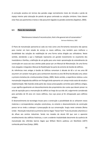 82
A correcção acústica em termos das paredes exige normalmente níveis de intrusão e perda de
espaço interior pela colocação de painéis de gesso cartonado ou soluções similares. Estes devem
estar fixos aos pavimentos e tectos e não possuírem ligações às paredes existentes (Appleton, 2003).
6.5 Plano de manutenção
“Maintenance instead of reconstruction; that is the general aim of conservation.”
Hermann Muthesius, 1902
O Plano de manutenção apresenta-se cada vez mais como uma ferramenta necessária não apenas
para manter em bom estado de serviço os novos edifícios, mas também para melhorar a
durabilidade das soluções de reabilitação de uma forma activa dirigida aos utilizadores. Neste
sentido, atendendo a que a habitação representa um grande investimento no orçamento dos
investidores e famílias, a definição de um guião para uma maior aproximação do entendimento da
construção em causa aos seus utentes pode passar por um Manual de Manutenção. De uma forma
mais alargada e integrada o Manual de Reabilitação faz parte da vertente de Gestão de edifícios.
As referências mais antigas à Gestão de Edifícios remontam à década de 60 e só nos anos 80
assumem um carácter mais geral, para conhecerem durante os anos 90 (final da década) uma, talvez
a primeira tentativa de a institucionalizar (Calejo, 2009). Neste sentido, a experiência relativa a uma
manutenção integrada dos edifícios em Portugal ainda apresenta um campo muito vasto de estudo e
implementação. Não fazendo ainda parte das nossas preocupações correntes para edifícios antigos,
o que significa igualmente um desconhecimento dos proprietários dos custos que devem prever no
acto de aquisição para a manutenção do edifício ao longo da sua vida útil, vulgarmente considerada
para períodos de 50 anos em novos edifícios, mas cujo prazo já foi ultrapassado para edifícios
antigos.
O desenvolvimento da tecnologia trouxe para a construção a possibilidade de se utilizarem novos
materiais e correspondentes soluções construtivas, no entanto o desenvolvimento da construção
parece ter-se vindo a sobrepor à preocupação da sua conservação. Surgiu neste contexto (Reino
Unido – Revolução Industrial) os primeiros bairros ilegais “laisser faire” fruto da pressão urbanística e
do afluxo aos centros industriais. Sendo nos meados do século XIX que com o aparente
envelhecimento dos edifícios históricos, e com a evidente insalubridade decorrente da ausência de
manutenção dos referidos bairros ilegais que William Morris publicou um Manifesto (1877)
conhecido pela frase (Calejo, 2009):
 
