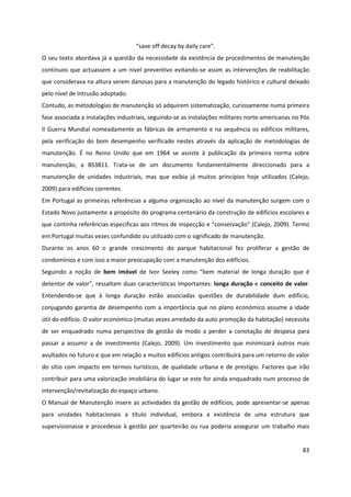 83
“save off decay by daily care”.
O seu texto abordava já a questão da necessidade da existência de procedimentos de manutenção
contínuos que actuassem a um nível preventivo evitando-se assim as intervenções de reabilitação
que considerava na altura serem danosas para a manutenção do legado histórico e cultural deixado
pelo nível de intrusão adoptado.
Contudo, as metodologias de manutenção só adquirem sistematização, curiosamente numa primeira
fase associada a instalações industriais, seguindo-se as instalações militares norte-americanas no Pós
II Guerra Mundial nomeadamente as fábricas de armamento e na sequência os edifícios militares,
pela verificação do bom desempenho verificado nestes através da aplicação de metodologias de
manutenção. É no Reino Unido que em 1964 se assiste à publicação da primeira norma sobre
manutenção, a BS3811. Trata-se de um documento fundamentalmente direccionado para a
manutenção de unidades industriais, mas que exibia já muitos princípios hoje utilizados (Calejo,
2009) para edifícios correntes.
Em Portugal as primeiras referências a alguma organização ao nível da manutenção surgem com o
Estado Novo justamente a propósito do programa centenário da construção de edifícios escolares e
que continha referências específicas aos ritmos de inspecção e “conservação” (Calejo, 2009). Termo
em Portugal muitas vezes confundido ou utilizado com o significado de manutenção.
Durante os anos 60 o grande crescimento do parque habitacional fez proliferar a gestão de
condomínios e com isso a maior preocupação com a manutenção dos edifícios.
Seguindo a noção de bem imóvel de Ivor Seeley como “bem material de longa duração que é
detentor de valor”, ressaltam duas características importantes: longa duração e conceito de valor.
Entendendo-se que à longa duração estão associadas questões de durabilidade dum edifício,
conjugando garantia de desempenho com a importância que no plano económico assume a idade
útil do edifício. O valor económico (muitas vezes arredado da auto promoção da habitação) necessita
de ser enquadrado numa perspectiva de gestão de modo a perder a conotação de despesa para
passar a assumir a de investimento (Calejo, 2009). Um investimento que minimizará outros mais
avultados no futuro e que em relação a muitos edifícios antigos contribuirá para um retorno do valor
do sítio com impacto em termos turísticos, de qualidade urbana e de prestígio. Factores que irão
contribuir para uma valorização imobiliária do lugar se este for ainda enquadrado num processo de
intervenção/revitalização do espaço urbano.
O Manual de Manutenção insere as actividades da gestão de edifícios, pode apresentar-se apenas
para unidades habitacionais a título individual, embora a existência de uma estrutura que
supervisionasse e procedesse à gestão por quarteirão ou rua poderia assegurar um trabalho mais
 