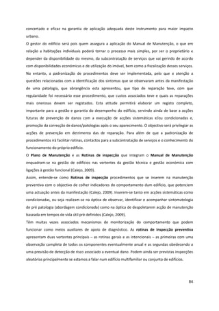 84
concertado e eficaz na garantia de aplicação adequada deste instrumento para maior impacto
urbano.
O gestor do edifício será pois quem assegura a aplicação do Manual de Manutenção, o que em
relação a habitações individuais poderá tornar o processo mais simples, por ser o proprietário e
depender da disponibilidade do mesmo, da subcontratação de serviços que vai gerindo de acordo
com disponibilidades económicas e de utilização do imóvel, bem como a fiscalização desses serviços.
No entanto, a padronização de procedimentos deve ser implementada, pelo que a atenção a
questões relacionadas com a identificação dos sintomas que se observaram antes da manifestação
de uma patologia, que abrangência esta apresentou, que tipo de reparação teve, com que
regularidade foi necessário esse procedimento, que custos associados teve e quais as reparações
mais onerosas devem ser registados. Esta atitude permitirá elaborar um registo completo,
importante para a gestão e garantia do desempenho do edifício, servindo ainda de base a acções
futuras de prevenção de danos com a execução de acções sistemáticas e/ou condicionadas e,
promoção da correcção de danos/patologias após o seu aparecimento. O objectivo será privilegiar as
acções de prevenção em detrimento das de reparação. Para além de que a padronização de
procedimentos irá facilitar rotinas, contactos para a subcontratação de serviços e o conhecimento do
funcionamento do próprio edifício.
O Plano de Manutenção e as Rotinas de inspecção que integram o Manual de Manutenção
enquadram-se na gestão de edifícios nas vertentes da gestão técnica e gestão económica com
ligações à gestão funcional (Calejo, 2009).
Assim, entende-se como Rotinas de inspecção procedimentos que se inserem na manutenção
preventiva com o objectivo de colher indicadores do comportamento dum edifício, que potenciem
uma actuação antes da manifestação (Calejo, 2009). Inserem-se tanto em acções sistemáticas como
condicionadas, ou seja realizam-se na óptica de observar, identificar e acompanhar sintomatologia
de pré patologia (abordagem condicionada) como na óptica de despoletarem acção de manutenção
baseada em tempos de vida útil pré definidos (Calejo, 2009).
Têm muitas vezes associados mecanismos de monitorização do comportamento que podem
funcionar como meios auxiliares de apoio de diagnóstico. As rotinas de inspecção preventiva
apresentam duas vertentes principais – as rotinas gerais e as intencionais – as primeiras com uma
observação completa de todos os componentes eventualmente anual e as segundas obedecendo a
uma previsão de detecção de risco associado a eventual dano. Podem ainda ser previstas inspecções
aleatórias principalmente se estamos a falar num edifício multifamiliar ou conjunto de edifícios.
 