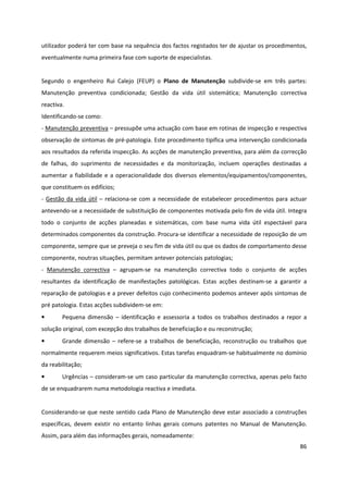 86
utilizador poderá ter com base na sequência dos factos registados ter de ajustar os procedimentos,
eventualmente numa primeira fase com suporte de especialistas.
Segundo o engenheiro Rui Calejo (FEUP) o Plano de Manutenção subdivide-se em três partes:
Manutenção preventiva condicionada; Gestão da vida útil sistemática; Manutenção correctiva
reactiva.
Identificando-se como:
- Manutenção preventiva – pressupõe uma actuação com base em rotinas de inspecção e respectiva
observação de sintomas de pré-patologia. Este procedimento tipifica uma intervenção condicionada
aos resultados da referida inspecção. As acções de manutenção preventiva, para além da correcção
de falhas, do suprimento de necessidades e da monitorização, incluem operações destinadas a
aumentar a fiabilidade e a operacionalidade dos diversos elementos/equipamentos/componentes,
que constituem os edifícios;
- Gestão da vida útil – relaciona-se com a necessidade de estabelecer procedimentos para actuar
antevendo-se a necessidade de substituição de componentes motivada pelo fim de vida útil. Integra
todo o conjunto de acções planeadas e sistemáticas, com base numa vida útil espectável para
determinados componentes da construção. Procura-se identificar a necessidade de reposição de um
componente, sempre que se preveja o seu fim de vida útil ou que os dados de comportamento desse
componente, noutras situações, permitam antever potenciais patologias;
- Manutenção correctiva – agrupam-se na manutenção correctiva todo o conjunto de acções
resultantes da identificação de manifestações patológicas. Estas acções destinam-se a garantir a
reparação de patologias e a prever defeitos cujo conhecimento podemos antever após sintomas de
pré patologia. Estas acções subdividem-se em:
• Pequena dimensão – identificação e assessoria a todos os trabalhos destinados a repor a
solução original, com excepção dos trabalhos de beneficiação e ou reconstrução;
• Grande dimensão – refere-se a trabalhos de beneficiação, reconstrução ou trabalhos que
normalmente requerem meios significativos. Estas tarefas enquadram-se habitualmente no domínio
da reabilitação;
• Urgências – consideram-se um caso particular da manutenção correctiva, apenas pelo facto
de se enquadrarem numa metodologia reactiva e imediata.
Considerando-se que neste sentido cada Plano de Manutenção deve estar associado a construções
específicas, devem existir no entanto linhas gerais comuns patentes no Manual de Manutenção.
Assim, para além das informações gerais, nomeadamente:
 