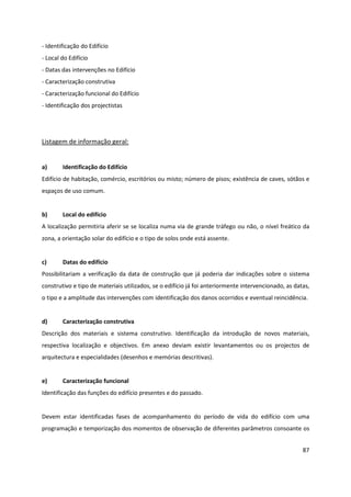 87
- Identificação do Edifício
- Local do Edifício
- Datas das intervenções no Edifício
- Caracterização construtiva
- Caracterização funcional do Edifício
- Identificação dos projectistas
Listagem de informação geral:
a) Identificação do Edifício
Edifício de habitação, comércio, escritórios ou misto; número de pisos; existência de caves, sótãos e
espaços de uso comum.
b) Local do edifício
A localização permitiria aferir se se localiza numa via de grande tráfego ou não, o nível freático da
zona, a orientação solar do edifício e o tipo de solos onde está assente.
c) Datas do edifício
Possibilitariam a verificação da data de construção que já poderia dar indicações sobre o sistema
construtivo e tipo de materiais utilizados, se o edifício já foi anteriormente intervencionado, as datas,
o tipo e a amplitude das intervenções com identificação dos danos ocorridos e eventual reincidência.
d) Caracterização construtiva
Descrição dos materiais e sistema construtivo. Identificação da introdução de novos materiais,
respectiva localização e objectivos. Em anexo deviam existir levantamentos ou os projectos de
arquitectura e especialidades (desenhos e memórias descritivas).
e) Caracterização funcional
Identificação das funções do edifício presentes e do passado.
Devem estar identificadas fases de acompanhamento do período de vida do edifício com uma
programação e temporização dos momentos de observação de diferentes parâmetros consoante os
 