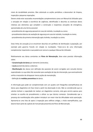 88
níveis de durabilidade previstos. Mas sobretudo as acções periódicas a desenvolver de limpeza,
inspecção e pequenas reparações.
Devem ainda estar associadas recomendações complementares como um Manual do Utilizador para
a actuação em relação à ocorrência de urgências, identificados e descritos os eventuais danos
relativos aos elementos que compõem a construção e respectivas actuações de emergência,
apresentados de uma forma acessível:
- procedimentos de segurança pessoal em caso de incêndio, inundação ou sismo;
- procedimentos básicos de avaliação de segurança em caso de incêndio, inundação ou sismo;
- procedimentos de primeira intervenção após incêndio, inundação ou sismo.
Estas linhas de actuação já se encontram descritas em panfletos de distribuição à população, por
exemplo pelo governo francês em relação às inundações. Tratar-se-ia de uma informação
complementar importante e que poderia ser comum a qualquer Manual do Utilizador.
Relativamente aos danos constantes no Plano de Manutenção, deve estar previsto informação
sobre:
– Caracterização de danos por elemento construtivo;
– Local possível dos danos a observar;
- Manifestação dos danos com definição dos passíveis de serem corrigidos sem consulta técnica
especializada e os que dela irão necessitar para avaliação do tipo de intervenção, que eventualmente
venha a necessitar de ultrapassar meras acções de manutenção;
- Definição de medidas preventivas de danos.
A informação guia pode ser complementada com um quadro com fotografias exemplificativas de
danos para diagnóstico em fase inicial a partir da observação in-situ. Não se considerando que os
utentes tenham a capacidade de realizar um diagnóstico correcto, este guia serviria apenas para
orientar na escolha do procedimento a utilizar ou que técnico contactar. Considerando que a
presença de manifestações afins podem introduzir um maior nível de dificuldade nesta apreciação.
Apresenta-se uma lista de apoio à inspecção para edifícios antigos, a título exemplificativo, que
deveria fazer parte do capítulo de manutenção preventiva do Plano de Manutenção.
 
