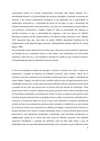 8
autenticidade estética do conceito arquitectónico transmitido pelo objecto (design); (ii) a
autenticidade material e a (iii) autenticidade dos processos tecnológicos, traduzidas na presença dos
materiais e das técnicas originalmente empregues na sua elaboração; (iv) a autenticidade na
implantação, verificando-se a continuidade do genius loci do lugar, ou seja a manutenção das
relações fundamentais entre o bem patrimonial e o seu sítio, sem «relocalizações» ou destruições na
sua envolvente. Curiosamente a listagem original do teste da autenticidade não integrava as
questões funcionais, ou seja, a autenticidade dos programas e dos usos. Veja-se em UNESCO,
Operational guidelines for the implementation of the World Heritage Convention, Paris, UNESCO,
1977, documento base que, mais tarde, foi revisto: UNESCO, Operational Guidelines for the
Implementation of the World Heritage Convention, WHC/2/Revised, UNESCO, 1994 (2ª ed. revista)
(Aguiar, 1998).
Estas orientações servem igualmente para verificar que a ideia que se está actualmente a generalizar
em Portugal de que a reabilitação urbana se deve basear numa revitalização com forte pendor
económico, pode levar-nos a uma divergência insanável em relação ao que se deveria preservar.
Uma ponderação que deve ser discutida em termos nacionais.
O início da ponderação da defesa das paisagens, incluindo as urbanas, tem vindo a colocar aos
especialistas a questão da relevância da habitação vernacular neste contexto. Apesar de se
reconhecer que estas apresentam uma importância incontornável para a imagem e identidade das
nossas cidades e lugares, num país em que a vertente turística ocupa um papel permanente para a
revitalização da economia, a acção sobre este parque edificado continua a apresentar lacunas sobre
a avaliação do seu Valor que deveria estar na primeira linha das decisões de intervenção. Tendo
presente que o Valor se reporta a aspectos mais vastos, que devem estar na base da decisão do tipo
de intervenção, enquadrados nos princípios da mesma. Só assim, se poderá à priori garantir níveis
reduzidos de perda patrimonial para as gerações futuras e avaliar correctamente a distinção entre o
essencial e o acessório do edifício em causa. O que se tem verificado é a frequente submissão do
conceito de Valor à sua componente económica (valor económico e imobiliário) ou a uma restrição
do conceito ao universo dos monumentos ou edifícios com ligação a acontecimentos históricos ou
pessoas relevantes (nem sempre na prática defendidos). Assim, as outras vertentes deste conceito
apresentam-se mais dificilmente identificadas e ponderadas sendo facilmente ultrapassadas ou
negligenciadas. Apesar de se aceitar que este sector do edificado apresenta uma qualidade
construtiva heterogénea, a avaliação dos diferentes níveis de Valor pode balizar o grau de
flexibilidade, factor de maior dificuldade de ponderação. Assim, considera-se que os diferentes níveis
 