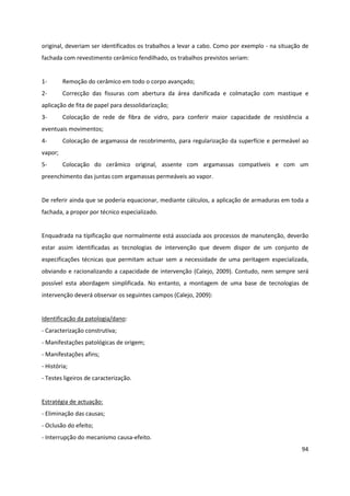 94
original, deveriam ser identificados os trabalhos a levar a cabo. Como por exemplo - na situação de
fachada com revestimento cerâmico fendilhado, os trabalhos previstos seriam:
1- Remoção do cerâmico em todo o corpo avançado;
2- Correcção das fissuras com abertura da área danificada e colmatação com mastique e
aplicação de fita de papel para dessolidarização;
3- Colocação de rede de fibra de vidro, para conferir maior capacidade de resistência a
eventuais movimentos;
4- Colocação de argamassa de recobrimento, para regularização da superfície e permeável ao
vapor;
5- Colocação do cerâmico original, assente com argamassas compatíveis e com um
preenchimento das juntas com argamassas permeáveis ao vapor.
De referir ainda que se poderia equacionar, mediante cálculos, a aplicação de armaduras em toda a
fachada, a propor por técnico especializado.
Enquadrada na tipificação que normalmente está associada aos processos de manutenção, deverão
estar assim identificadas as tecnologias de intervenção que devem dispor de um conjunto de
especificações técnicas que permitam actuar sem a necessidade de uma peritagem especializada,
obviando e racionalizando a capacidade de intervenção (Calejo, 2009). Contudo, nem sempre será
possível esta abordagem simplificada. No entanto, a montagem de uma base de tecnologias de
intervenção deverá observar os seguintes campos (Calejo, 2009):
Identificação da patologia/dano:
- Caracterização construtiva;
- Manifestações patológicas de origem;
- Manifestações afins;
- História;
- Testes ligeiros de caracterização.
Estratégia de actuação:
- Eliminação das causas;
- Oclusão do efeito;
- Interrupção do mecanismo causa-efeito.
 