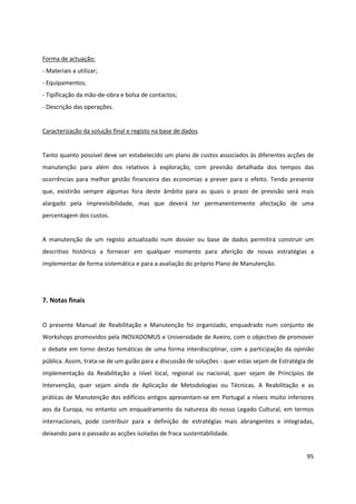 95
Forma de actuação:
- Materiais a utilizar;
- Equipamentos;
- Tipificação da mão-de-obra e bolsa de contactos;
- Descrição das operações.
Caracterização da solução final e registo na base de dados.
Tanto quanto possível deve ser estabelecido um plano de custos associados às diferentes acções de
manutenção para além dos relativos à exploração, com previsão detalhada dos tempos das
ocorrências para melhor gestão financeira das economias a prever para o efeito. Tendo presente
que, existirão sempre algumas fora deste âmbito para as quais o prazo de previsão será mais
alargado pela imprevisibilidade, mas que deverá ter permanentemente afectação de uma
percentagem dos custos.
A manutenção de um registo actualizado num dossier ou base de dados permitirá construir um
descritivo histórico a fornecer em qualquer momento para aferição de novas estratégias a
implementar de forma sistemática e para a avaliação do próprio Plano de Manutenção.
7. Notas finais
O presente Manual de Reabilitação e Manutenção foi organizado, enquadrado num conjunto de
Workshops promovidos pela INOVADOMUS e Universidade de Aveiro, com o objectivo de promover
o debate em torno destas temáticas de uma forma interdisciplinar, com a participação da opinião
pública. Assim, trata-se de um guião para a discussão de soluções - quer estas sejam de Estratégia de
implementação da Reabilitação a nível local, regional ou nacional, quer sejam de Princípios de
Intervenção, quer sejam ainda de Aplicação de Metodologias ou Técnicas. A Reabilitação e as
práticas de Manutenção dos edifícios antigos apresentam-se em Portugal a níveis muito inferiores
aos da Europa, no entanto um enquadramento da natureza do nosso Legado Cultural, em termos
internacionais, pode contribuir para a definição de estratégias mais abrangentes e integradas,
deixando para o passado as acções isoladas de fraca sustentabilidade.
 