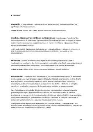 96
8. Glossário
ADAPTAÇÃO - a adaptação será a adequação de um bem a uma nova finalidade sem que a sua
significação cultural seja destruída.
«in Carta de Burra - Austrália, 1980 - ICOMOS - Conselho Internacional de Monumentos e Sítios»
AMBIÊNCIA DOS CONJUNTOS HISTÓRICOS OU TRADICIONAIS - Entende-se por "ambiência" dos
conjuntos históricos ou tradicionais, o quadro natural ou construído que influi na percepção estática
ou dinâmica desses conjuntos, ou a eles se vincula de maneira imediata no espaço, ou por laços
sociais, económicos ou culturais.
«in 19ª Sessão UNESCO - Organização das Nações Unidas para a Educação, a Ciência e a Cultura de 26 de Novembro de
1976 - RECOMENDAÇÃO RELATIVA À SALVAGUARDA DOS CONJUNTOS HISTÓRICOS E SUA FUNÇÃO NA VIDA
CONTEMPORÂNEA.»
ANASTILOSE – Quando se trata de ruínas, impõe-se uma conservação escrupulosa, com a
recolocação nos seus lugares dos elementos originais encontrados (anastilose), cada vez que o caso o
permita; os materiais novos necessários a esse trabalho deverão ser sempre reconhecíveis.
«in Carta de Atenas - Outubro de 1931 - Escritório Internacional dos Museus - Sociedade das Nações»
BENS CULTURAIS - Para efeito desta recomendação, são considerados bens culturais os bens móveis
e imóveis de grande importância para o património cultural de cada país, tais como as obras de arte
e de arquitectura, os manuscritos, os livros e outros bens de interesse artístico, histórico ou
arqueológico, os documentos etnológicos, os espécimens-tipo da flora e da fauna, as colecções
científicas e as colecções importantes de livros e arquivos, incluídos os arquivos musicais.
Para efeito desta recomendação, são considerados bens culturais os bens móveis e imóveis de
grande importância para o património cultural de cada país, tais como as obras de arte e de
arquitectura, os manuscritos, os livros e outros bens de interesse artístico, histórico ou arqueológico,
os documentos etnológicos, os espécimens-tipo da flora e da fauna, as colecções científicas e as
colecções importantes de livros e arquivos, incluídos os arquivos musicais.
«in Conferência Geral da Organização das Nações Unidas para a Educação, a Ciência e a Cultura 13
a
Sessão - 19 de
Novembro de 1964 - RECOMENDAÇÃO SOBRE MEDIDAS DESTINADAS A PROIBIR E IMPEDIR A EXPORTAÇÃO, A IMPORTAÇÃO
E A TRANSFERÊNCIA DE PROPRIEDADE ILÍCITAS DE BENS CULTURAIS.»
 