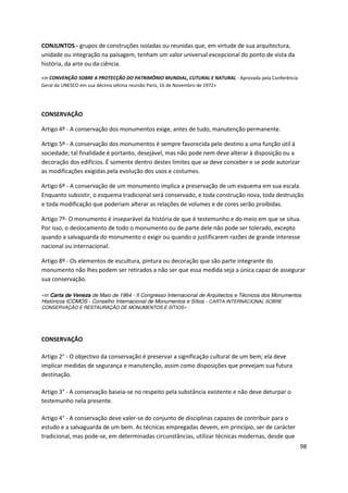 98
CONJUNTOS - grupos de construções isoladas ou reunidas que, em virtude de sua arquitectura,
unidade ou integração na paisagem, tenham um valor universal excepcional do ponto de vista da
história, da arte ou da ciência.
«in CONVENÇÃO SOBRE A PROTECÇÃO DO PATRIMÔNIO MUNDIAL, CUTURAL E NATURAL - Aprovada pela Conferência
Geral da UNESCO em sua décima sétima reunião Paris, 16 de Novembro de 1972»
CONSERVAÇÃO
Artigo 4º - A conservação dos monumentos exige, antes de tudo, manutenção permanente.
Artigo 5º - A conservação dos monumentos é sempre favorecida pelo destino a uma função útil à
sociedade; tal finalidade é portanto, desejável, mas não pode nem deve alterar à disposição ou a
decoração dos edifícios. É somente dentro destes limites que se deve conceber e se pode autorizar
as modificações exigidas pela evolução dos usos e costumes.
Artigo 6º - A conservação de um monumento implica a preservação de um esquema em sua escala.
Enquanto subsistir, o esquema tradicional será conservado, e toda construção nova, toda destruição
e toda modificação que poderiam alterar as relações de volumes e de cores serão proibidas.
Artigo 7º- O monumento é inseparável da história de que é testemunho e do meio em que se situa.
Por isso, o deslocamento de todo o monumento ou de parte dele não pode ser tolerado, excepto
quando a salvaguarda do monumento o exigir ou quando o justificarem razões de grande interesse
nacional ou internacional.
Artigo 8º - Os elementos de escultura, pintura ou decoração que são parte integrante do
monumento não lhes podem ser retirados a não ser que essa medida seja a única capaz de assegurar
sua conservação.
«in Carta de Veneza de Maio de 1964 - II Congresso Internacional de Arquitectos e Técnicos dos Monumentos
Históricos ICOMOS - Conselho Internacional de Monumentos e Sítios - CARTA INTERNACIONAL SOBRE
CONSERVAÇÃO E RESTAURAÇÃO DE MONUMENTOS E SÍTIOS»
CONSERVAÇÃO
Artigo 2° - O objectivo da conservação é preservar a significação cultural de um bem; ela deve
implicar medidas de segurança e manutenção, assim como disposições que prevejam sua futura
destinação.
Artigo 3° - A conservação baseia-se no respeito pela substância existente e não deve deturpar o
testemunho nela presente.
Artigo 4° - A conservação deve valer-se do conjunto de disciplinas capazes de contribuir para o
estudo e a salvaguarda de um bem. As técnicas empregadas devem, em princípio, ser de carácter
tradicional, mas pode-se, em determinadas circunstâncias, utilizar técnicas modernas, desde que
 