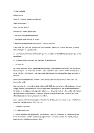 1º Dia - Lição 01
Pré-Encontro
Tema: O Pecado e Suas Consequências
Texto: Romanos 3:23
Carga Horária: 1 hora
Informações para o Ministrador:
1. Dar uma palavra de boas-vindas.
2. Dar palavras de ânimo e de vitória.
3. Motivar os candidatos a encontristas a irem ao Encontro.
4. Enfatizar que Deus nos transportou das trevas para o Reino do Filho do seu amor, portanto
somos templos do Espírito Santo.
5. Levar os encontristas a confessarem que são pecadores (Há 240 textos que dizem que somos
pecadores).
6. Explanar sinteticamente o que é a Igreja do Senhor Jesus.
1 - Introdução
Ao criar o universo, Deus o fez debaixo de princípios espirituais eternos regidos por Ele mesmo.
Estes princípios são invioláveis, pois Ele é justo e bondoso. Deus colocou limites entre o céu e a
terra, estrelas e estrelas, sol e lua, planetas e planetas, continentes e países, departamentos e
estados.
Existe uma fronteira entre o homem e Deus: o nosso pecado fez separação entre Deus e o
homem (Is. 59:2).
Essa fronteira só é removida pela obra da cruz (Gl 3:13). Ao criar o homem Deus buscou nele um
amigo, um filho, um herdeiro de tudo aquilo que Ele mesmo possui, mas este homem deveria
ter poder de decisão para interagir com o Senhor do Universo em toda a dimensão. Este homem
pecou e distanciou-se de Deus, a partir daí uma série de situações novas passaram a ocorrer,
afetando diretamente os rumos da humanidade.
Passo a passo entenderemos os propósitos eternos de Deus e o seu desejo de que este homem
tenha um ENCONTRO com Ele (1 Tm 2:4).
2 - Princípios Espirituais
2.1 - Há leis espirituais
• Existem princípios que governam o mundo físico, e que nos conduzem ao conhecimento de
Deus. Assim como existem leis físicas que governam o universo, existem leis espirituais que
governam seu relacionamento com Deus.
 