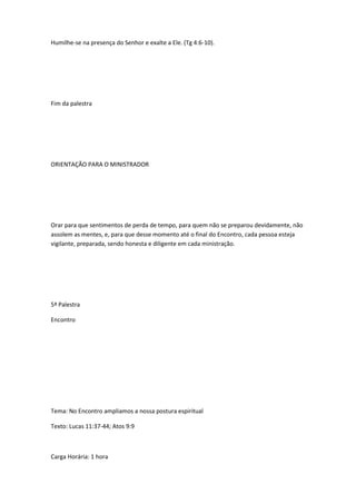 Humilhe-se na presença do Senhor e exalte a Ele. (Tg 4:6-10).
Fim da palestra
ORIENTAÇÃO PARA O MINISTRADOR
Orar para que sentimentos de perda de tempo, para quem não se preparou devidamente, não
assolem as mentes, e, para que desse momento até o final do Encontro, cada pessoa esteja
vigilante, preparada, sendo honesta e diligente em cada ministração.
5ª Palestra
Encontro
Tema: No Encontro ampliamos a nossa postura espiritual
Texto: Lucas 11:37-44; Atos 9:9
Carga Horária: 1 hora
 