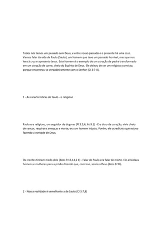 Todos nós temos um passado sem Deus, e entre nosso passado e o presente há uma cruz.
Vamos falar da vida de Paulo (Saulo), um homem que teve um passado horrível, mas que nos
leva à cruz e apresenta Jesus. Este homem é o exemplo de um coração de pedra transformado
em um coração de carne, cheio do Espírito de Deus. Ele deixou de ser um religioso convicto,
porque encontrou-se verdadeiramente com o Senhor (Cl 3:7-8).
1 - As características de Saulo - o religioso
Paulo era religioso, um seguidor de dogmas (Fl 3:5,6; At 9:1) - Era duro de coração, vivia cheio
de rancor, respirava ameaças e morte, era um homem injusto. Porém, ele acreditava que estava
fazendo a vontade de Deus.
Os crentes tinham medo dele (Atos 9:13,14,2 1) - Falar de Paulo era falar de morte. Ele arrastava
homens e mulheres para a prisão dizendo que, com isso, servia a Deus (Atos 8:3b).
2 - Nossa realidade é semelhante a de Saulo (Cl 3:7,8)
 